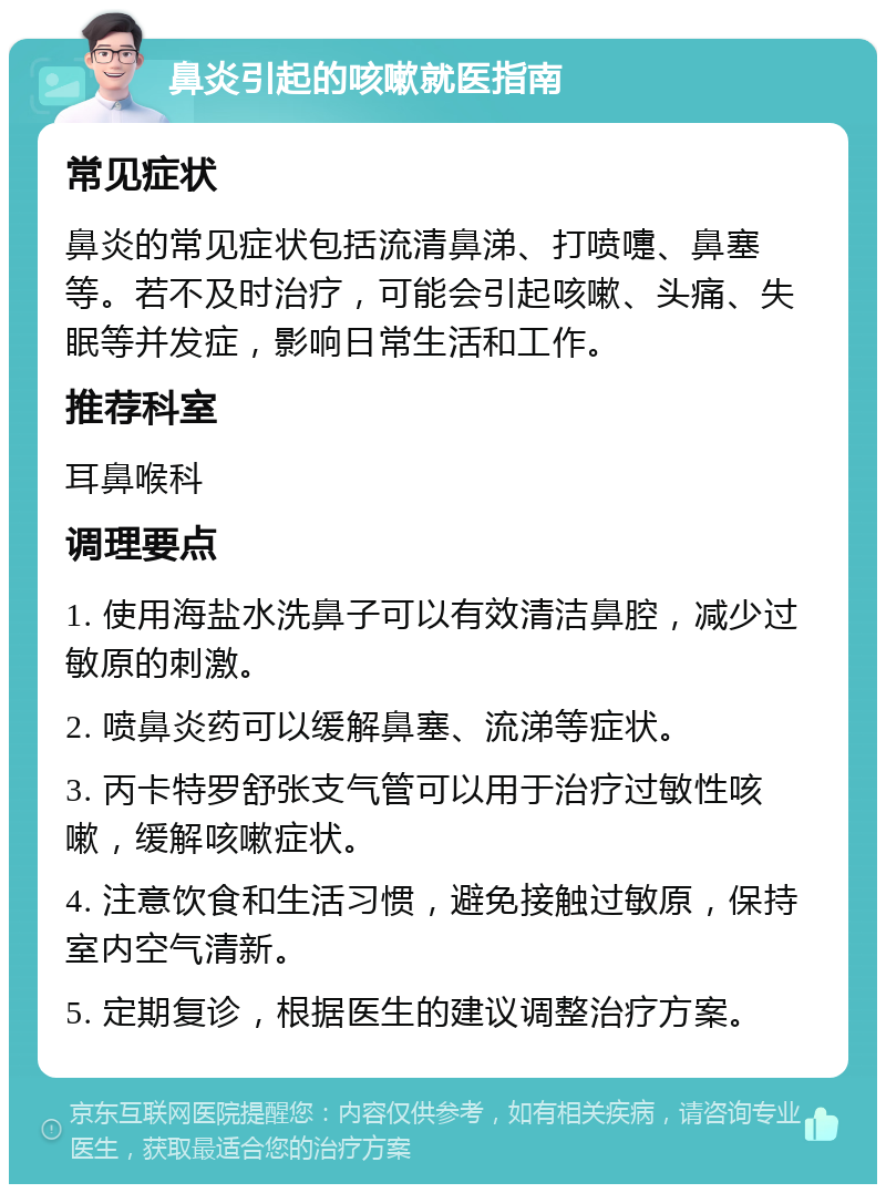 鼻炎引起的咳嗽就医指南 常见症状 鼻炎的常见症状包括流清鼻涕、打喷嚏、鼻塞等。若不及时治疗，可能会引起咳嗽、头痛、失眠等并发症，影响日常生活和工作。 推荐科室 耳鼻喉科 调理要点 1. 使用海盐水洗鼻子可以有效清洁鼻腔，减少过敏原的刺激。 2. 喷鼻炎药可以缓解鼻塞、流涕等症状。 3. 丙卡特罗舒张支气管可以用于治疗过敏性咳嗽，缓解咳嗽症状。 4. 注意饮食和生活习惯，避免接触过敏原，保持室内空气清新。 5. 定期复诊，根据医生的建议调整治疗方案。