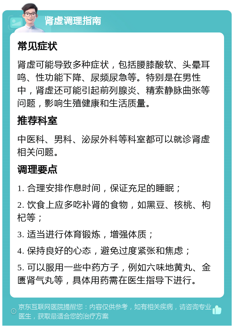 肾虚调理指南 常见症状 肾虚可能导致多种症状，包括腰膝酸软、头晕耳鸣、性功能下降、尿频尿急等。特别是在男性中，肾虚还可能引起前列腺炎、精索静脉曲张等问题，影响生殖健康和生活质量。 推荐科室 中医科、男科、泌尿外科等科室都可以就诊肾虚相关问题。 调理要点 1. 合理安排作息时间，保证充足的睡眠； 2. 饮食上应多吃补肾的食物，如黑豆、核桃、枸杞等； 3. 适当进行体育锻炼，增强体质； 4. 保持良好的心态，避免过度紧张和焦虑； 5. 可以服用一些中药方子，例如六味地黄丸、金匮肾气丸等，具体用药需在医生指导下进行。