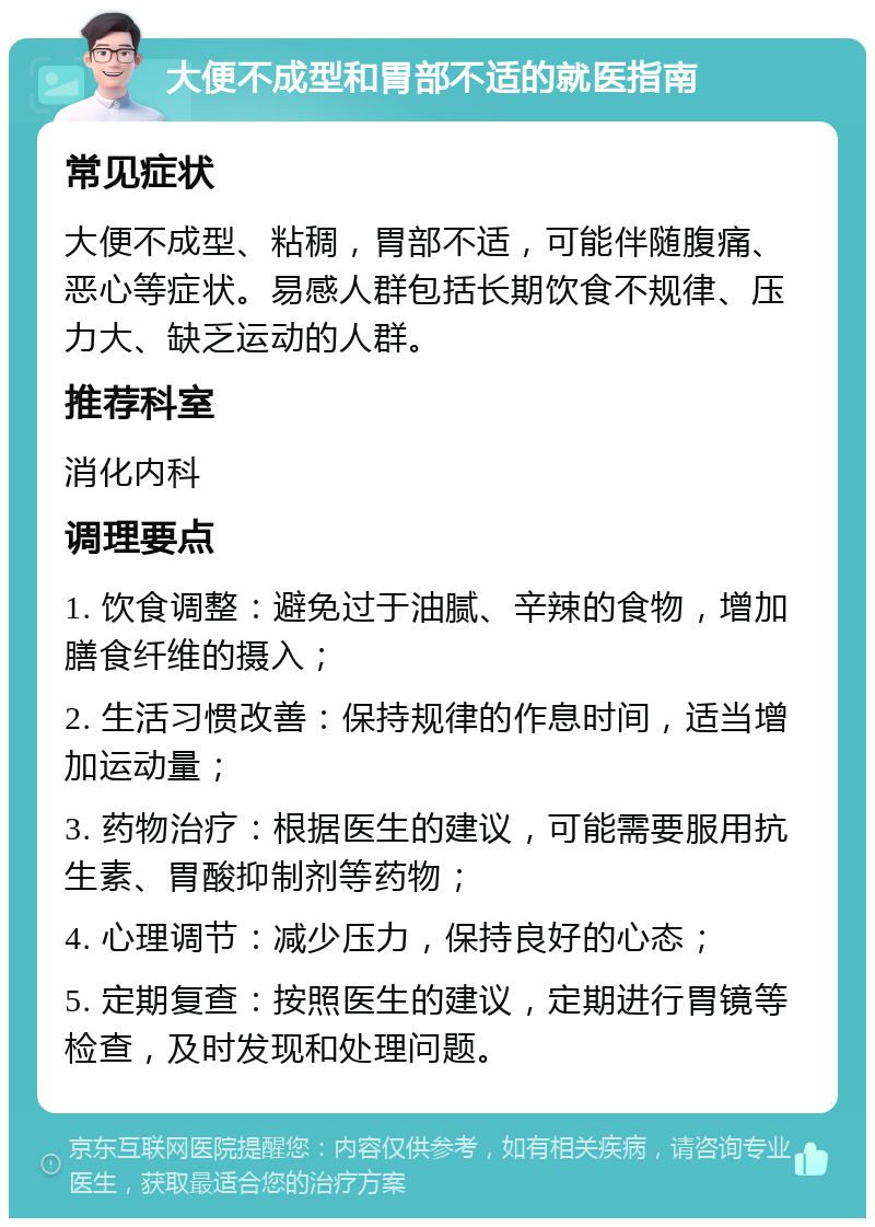 大便不成型和胃部不适的就医指南 常见症状 大便不成型、粘稠，胃部不适，可能伴随腹痛、恶心等症状。易感人群包括长期饮食不规律、压力大、缺乏运动的人群。 推荐科室 消化内科 调理要点 1. 饮食调整：避免过于油腻、辛辣的食物，增加膳食纤维的摄入； 2. 生活习惯改善：保持规律的作息时间，适当增加运动量； 3. 药物治疗：根据医生的建议，可能需要服用抗生素、胃酸抑制剂等药物； 4. 心理调节：减少压力，保持良好的心态； 5. 定期复查：按照医生的建议，定期进行胃镜等检查，及时发现和处理问题。