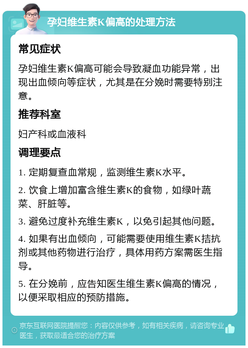 孕妇维生素K偏高的处理方法 常见症状 孕妇维生素K偏高可能会导致凝血功能异常，出现出血倾向等症状，尤其是在分娩时需要特别注意。 推荐科室 妇产科或血液科 调理要点 1. 定期复查血常规，监测维生素K水平。 2. 饮食上增加富含维生素K的食物，如绿叶蔬菜、肝脏等。 3. 避免过度补充维生素K，以免引起其他问题。 4. 如果有出血倾向，可能需要使用维生素K拮抗剂或其他药物进行治疗，具体用药方案需医生指导。 5. 在分娩前，应告知医生维生素K偏高的情况，以便采取相应的预防措施。