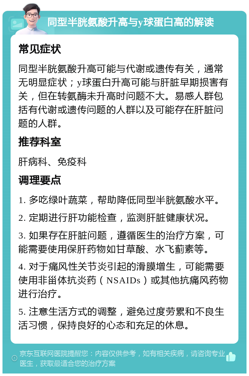 同型半胱氨酸升高与y球蛋白高的解读 常见症状 同型半胱氨酸升高可能与代谢或遗传有关，通常无明显症状；y球蛋白升高可能与肝脏早期损害有关，但在转氨酶未升高时问题不大。易感人群包括有代谢或遗传问题的人群以及可能存在肝脏问题的人群。 推荐科室 肝病科、免疫科 调理要点 1. 多吃绿叶蔬菜，帮助降低同型半胱氨酸水平。 2. 定期进行肝功能检查，监测肝脏健康状况。 3. 如果存在肝脏问题，遵循医生的治疗方案，可能需要使用保肝药物如甘草酸、水飞蓟素等。 4. 对于痛风性关节炎引起的滑膜增生，可能需要使用非甾体抗炎药（NSAIDs）或其他抗痛风药物进行治疗。 5. 注意生活方式的调整，避免过度劳累和不良生活习惯，保持良好的心态和充足的休息。