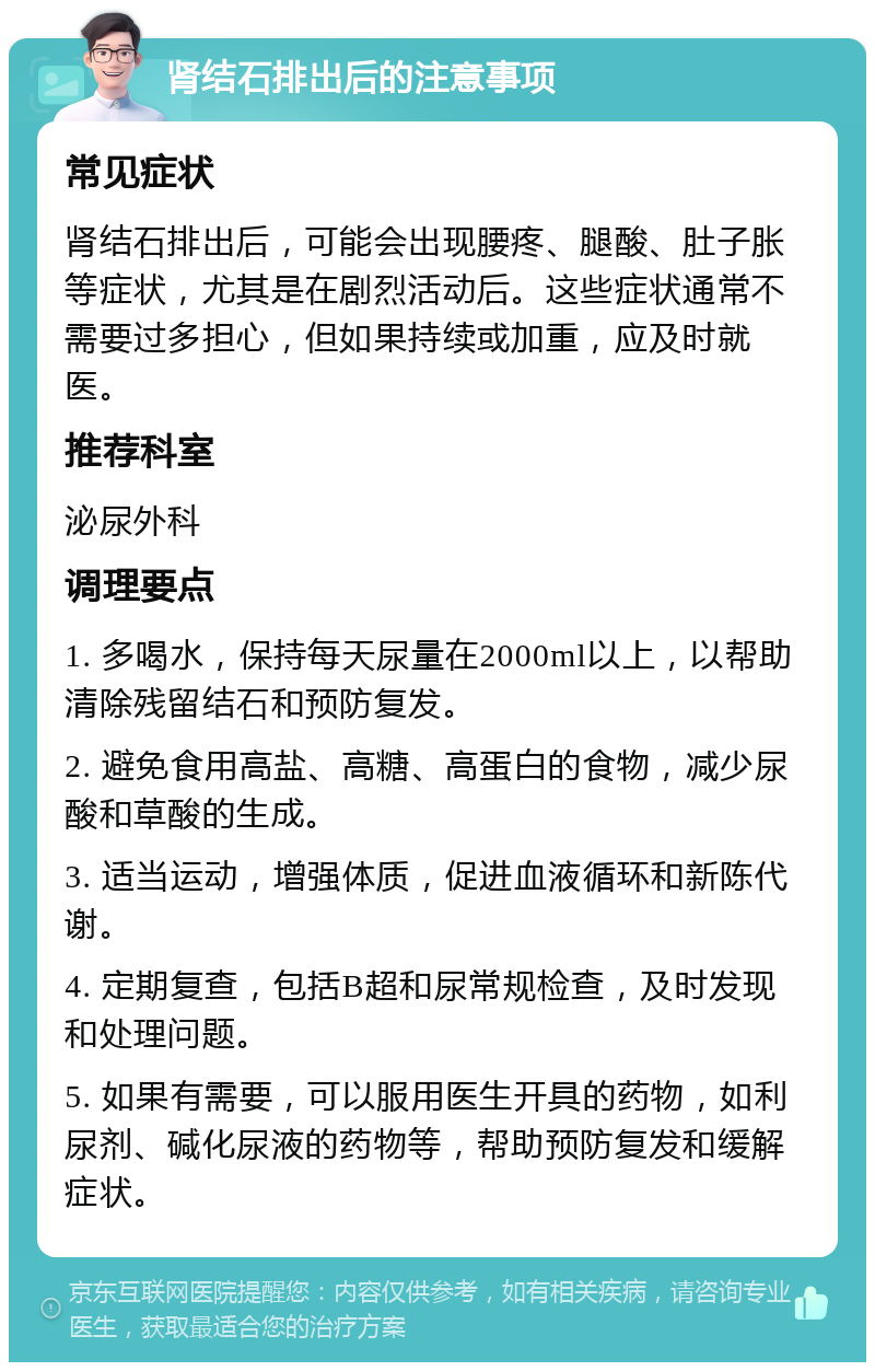 肾结石排出后的注意事项 常见症状 肾结石排出后，可能会出现腰疼、腿酸、肚子胀等症状，尤其是在剧烈活动后。这些症状通常不需要过多担心，但如果持续或加重，应及时就医。 推荐科室 泌尿外科 调理要点 1. 多喝水，保持每天尿量在2000ml以上，以帮助清除残留结石和预防复发。 2. 避免食用高盐、高糖、高蛋白的食物，减少尿酸和草酸的生成。 3. 适当运动，增强体质，促进血液循环和新陈代谢。 4. 定期复查，包括B超和尿常规检查，及时发现和处理问题。 5. 如果有需要，可以服用医生开具的药物，如利尿剂、碱化尿液的药物等，帮助预防复发和缓解症状。