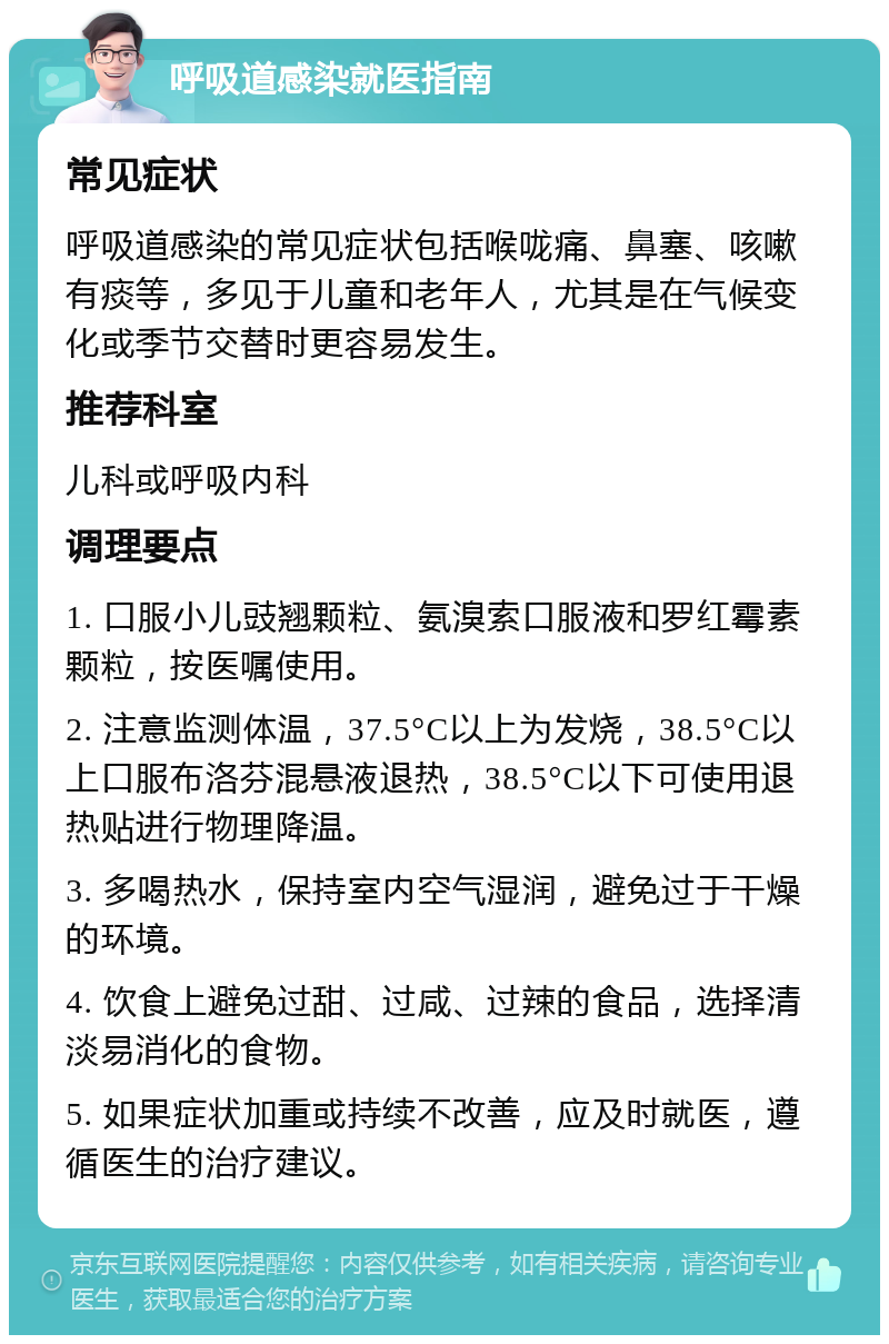 呼吸道感染就医指南 常见症状 呼吸道感染的常见症状包括喉咙痛、鼻塞、咳嗽有痰等，多见于儿童和老年人，尤其是在气候变化或季节交替时更容易发生。 推荐科室 儿科或呼吸内科 调理要点 1. 口服小儿豉翘颗粒、氨溴索口服液和罗红霉素颗粒，按医嘱使用。 2. 注意监测体温，37.5°C以上为发烧，38.5°C以上口服布洛芬混悬液退热，38.5°C以下可使用退热贴进行物理降温。 3. 多喝热水，保持室内空气湿润，避免过于干燥的环境。 4. 饮食上避免过甜、过咸、过辣的食品，选择清淡易消化的食物。 5. 如果症状加重或持续不改善，应及时就医，遵循医生的治疗建议。