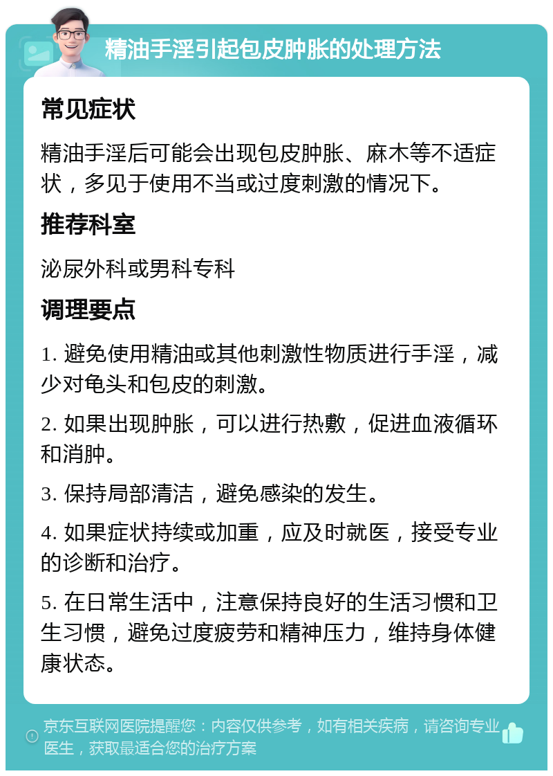 精油手淫引起包皮肿胀的处理方法 常见症状 精油手淫后可能会出现包皮肿胀、麻木等不适症状，多见于使用不当或过度刺激的情况下。 推荐科室 泌尿外科或男科专科 调理要点 1. 避免使用精油或其他刺激性物质进行手淫，减少对龟头和包皮的刺激。 2. 如果出现肿胀，可以进行热敷，促进血液循环和消肿。 3. 保持局部清洁，避免感染的发生。 4. 如果症状持续或加重，应及时就医，接受专业的诊断和治疗。 5. 在日常生活中，注意保持良好的生活习惯和卫生习惯，避免过度疲劳和精神压力，维持身体健康状态。