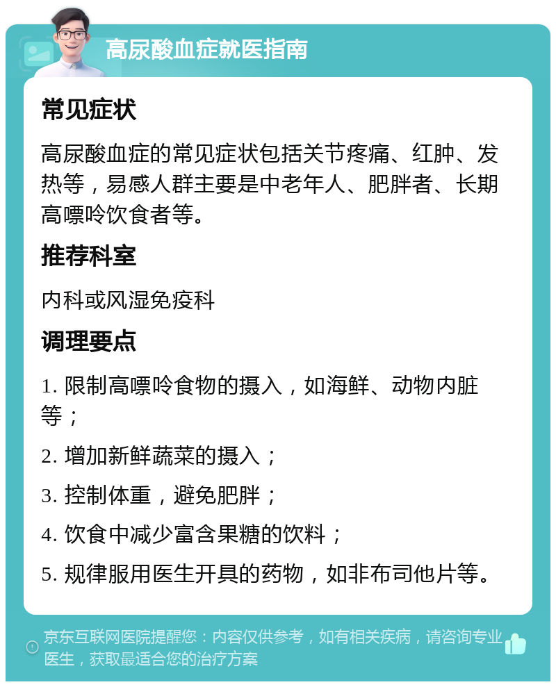 高尿酸血症就医指南 常见症状 高尿酸血症的常见症状包括关节疼痛、红肿、发热等，易感人群主要是中老年人、肥胖者、长期高嘌呤饮食者等。 推荐科室 内科或风湿免疫科 调理要点 1. 限制高嘌呤食物的摄入，如海鲜、动物内脏等； 2. 增加新鲜蔬菜的摄入； 3. 控制体重，避免肥胖； 4. 饮食中减少富含果糖的饮料； 5. 规律服用医生开具的药物，如非布司他片等。