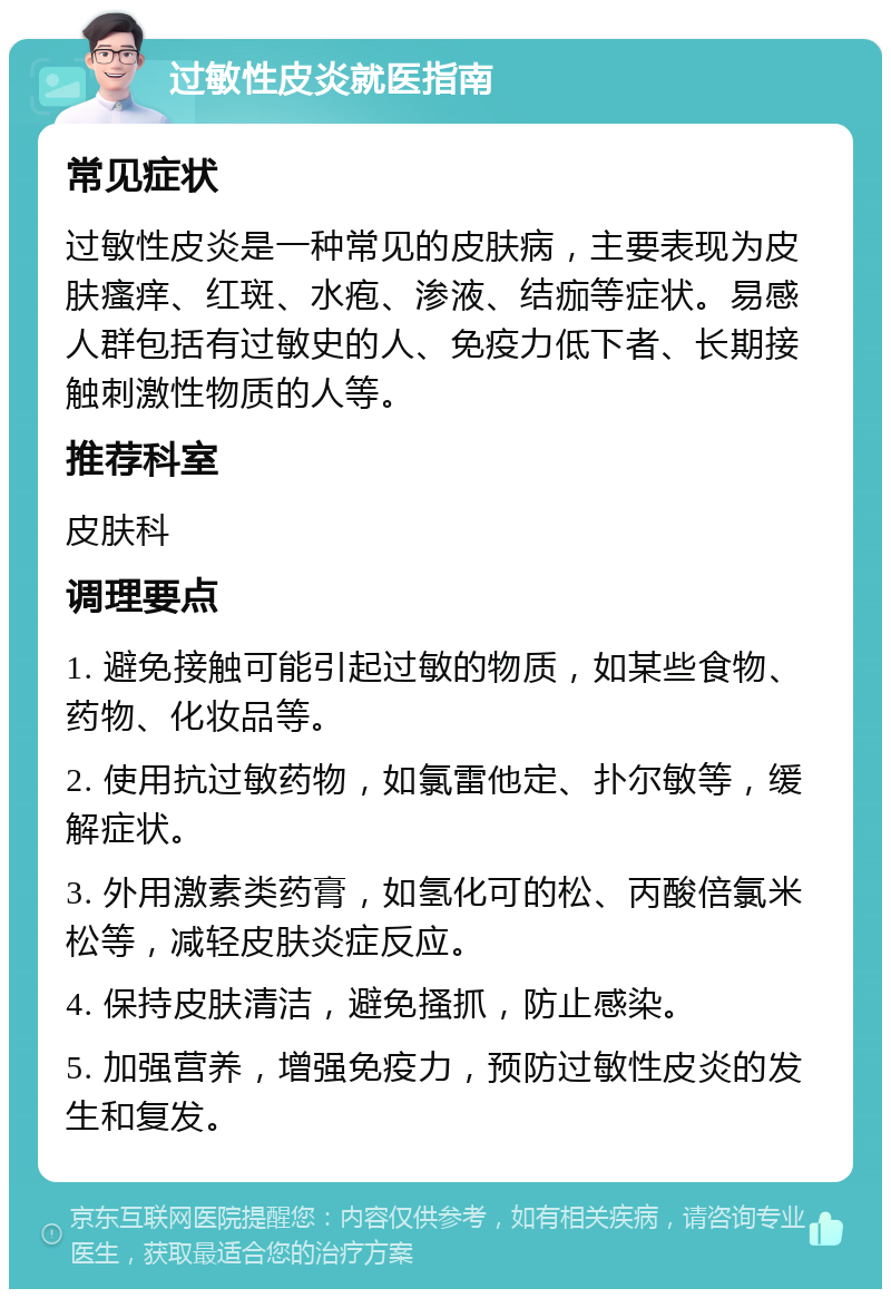 过敏性皮炎就医指南 常见症状 过敏性皮炎是一种常见的皮肤病，主要表现为皮肤瘙痒、红斑、水疱、渗液、结痂等症状。易感人群包括有过敏史的人、免疫力低下者、长期接触刺激性物质的人等。 推荐科室 皮肤科 调理要点 1. 避免接触可能引起过敏的物质，如某些食物、药物、化妆品等。 2. 使用抗过敏药物，如氯雷他定、扑尔敏等，缓解症状。 3. 外用激素类药膏，如氢化可的松、丙酸倍氯米松等，减轻皮肤炎症反应。 4. 保持皮肤清洁，避免搔抓，防止感染。 5. 加强营养，增强免疫力，预防过敏性皮炎的发生和复发。