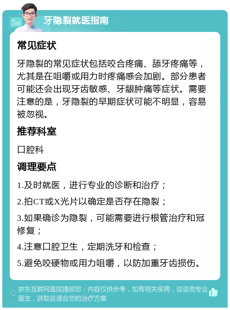 牙隐裂就医指南 常见症状 牙隐裂的常见症状包括咬合疼痛、舔牙疼痛等，尤其是在咀嚼或用力时疼痛感会加剧。部分患者可能还会出现牙齿敏感、牙龈肿痛等症状。需要注意的是，牙隐裂的早期症状可能不明显，容易被忽视。 推荐科室 口腔科 调理要点 1.及时就医，进行专业的诊断和治疗； 2.拍CT或X光片以确定是否存在隐裂； 3.如果确诊为隐裂，可能需要进行根管治疗和冠修复； 4.注意口腔卫生，定期洗牙和检查； 5.避免咬硬物或用力咀嚼，以防加重牙齿损伤。