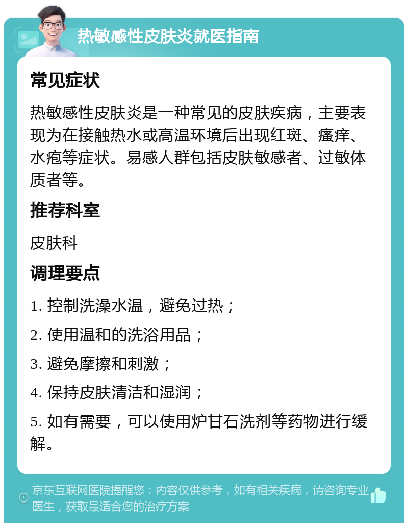 热敏感性皮肤炎就医指南 常见症状 热敏感性皮肤炎是一种常见的皮肤疾病，主要表现为在接触热水或高温环境后出现红斑、瘙痒、水疱等症状。易感人群包括皮肤敏感者、过敏体质者等。 推荐科室 皮肤科 调理要点 1. 控制洗澡水温，避免过热； 2. 使用温和的洗浴用品； 3. 避免摩擦和刺激； 4. 保持皮肤清洁和湿润； 5. 如有需要，可以使用炉甘石洗剂等药物进行缓解。