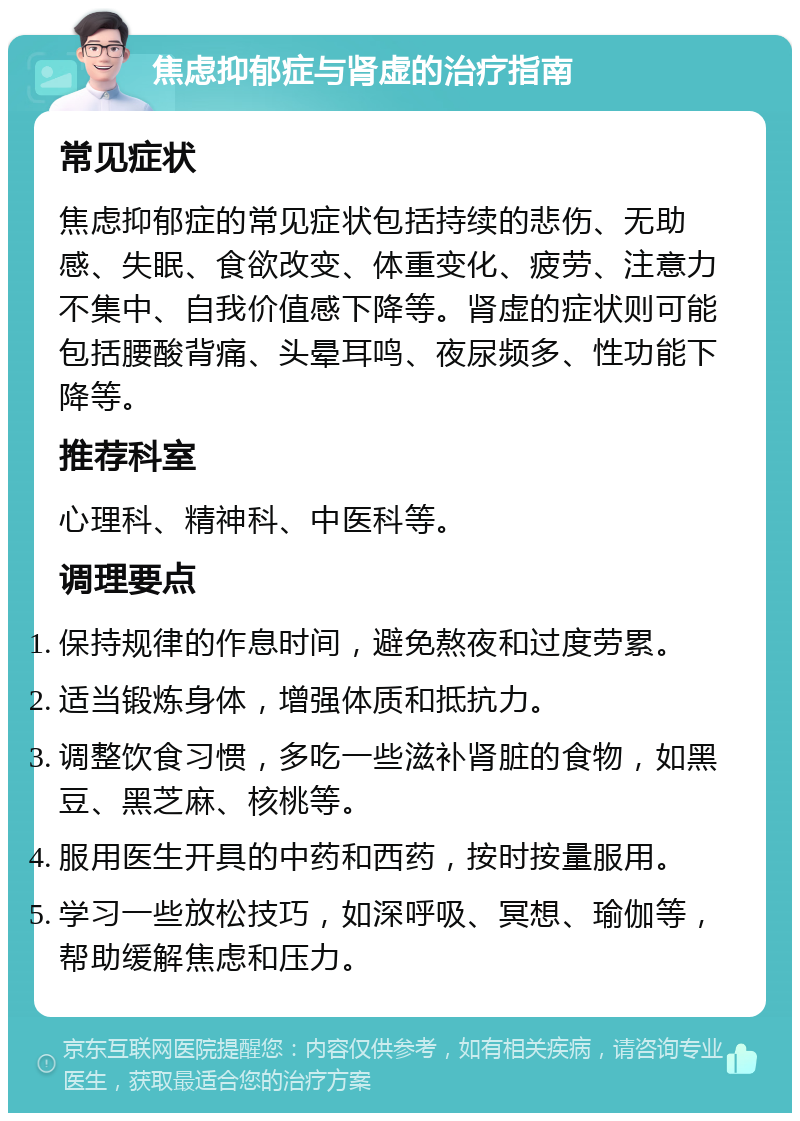 焦虑抑郁症与肾虚的治疗指南 常见症状 焦虑抑郁症的常见症状包括持续的悲伤、无助感、失眠、食欲改变、体重变化、疲劳、注意力不集中、自我价值感下降等。肾虚的症状则可能包括腰酸背痛、头晕耳鸣、夜尿频多、性功能下降等。 推荐科室 心理科、精神科、中医科等。 调理要点 保持规律的作息时间，避免熬夜和过度劳累。 适当锻炼身体，增强体质和抵抗力。 调整饮食习惯，多吃一些滋补肾脏的食物，如黑豆、黑芝麻、核桃等。 服用医生开具的中药和西药，按时按量服用。 学习一些放松技巧，如深呼吸、冥想、瑜伽等，帮助缓解焦虑和压力。