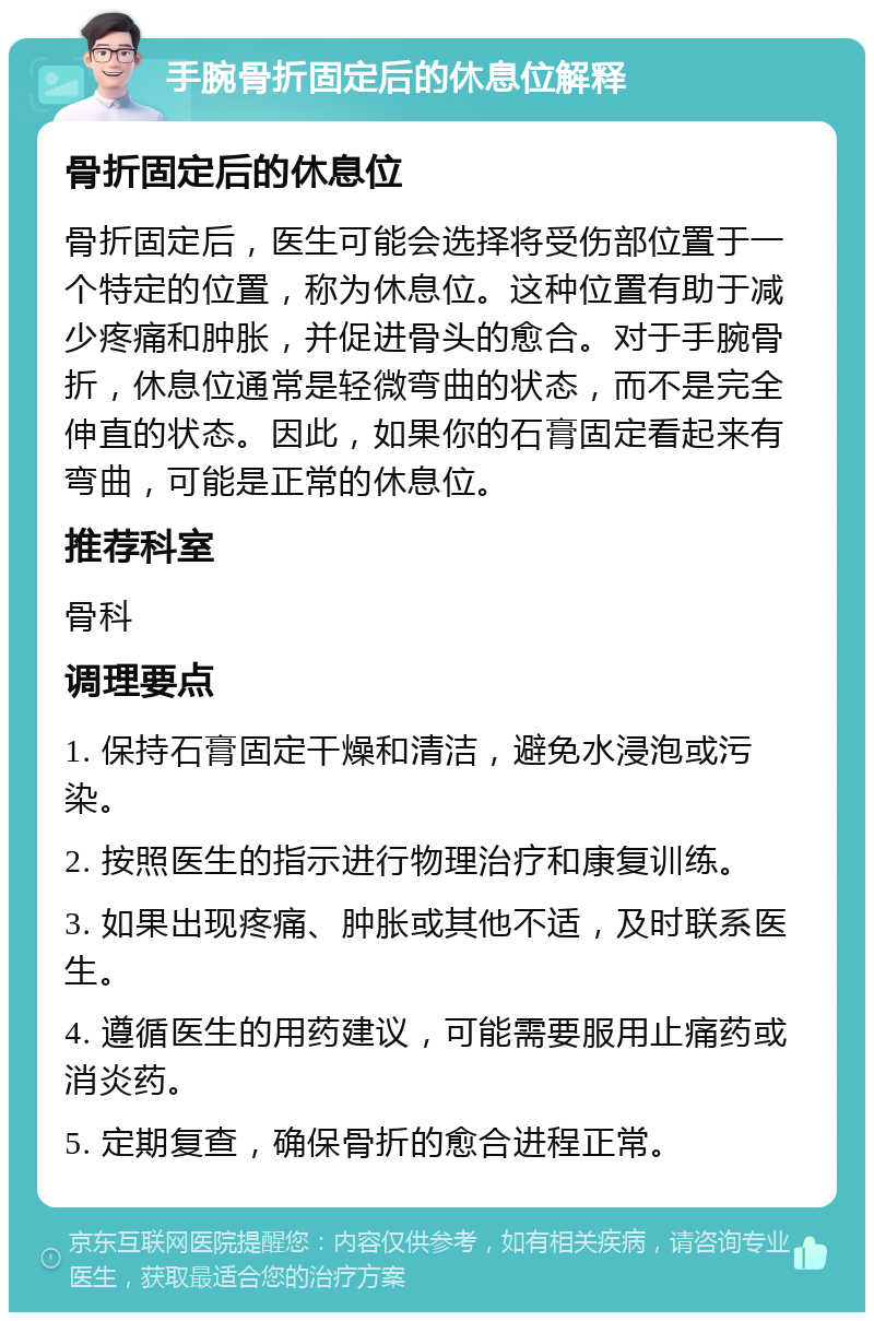 手腕骨折固定后的休息位解释 骨折固定后的休息位 骨折固定后，医生可能会选择将受伤部位置于一个特定的位置，称为休息位。这种位置有助于减少疼痛和肿胀，并促进骨头的愈合。对于手腕骨折，休息位通常是轻微弯曲的状态，而不是完全伸直的状态。因此，如果你的石膏固定看起来有弯曲，可能是正常的休息位。 推荐科室 骨科 调理要点 1. 保持石膏固定干燥和清洁，避免水浸泡或污染。 2. 按照医生的指示进行物理治疗和康复训练。 3. 如果出现疼痛、肿胀或其他不适，及时联系医生。 4. 遵循医生的用药建议，可能需要服用止痛药或消炎药。 5. 定期复查，确保骨折的愈合进程正常。