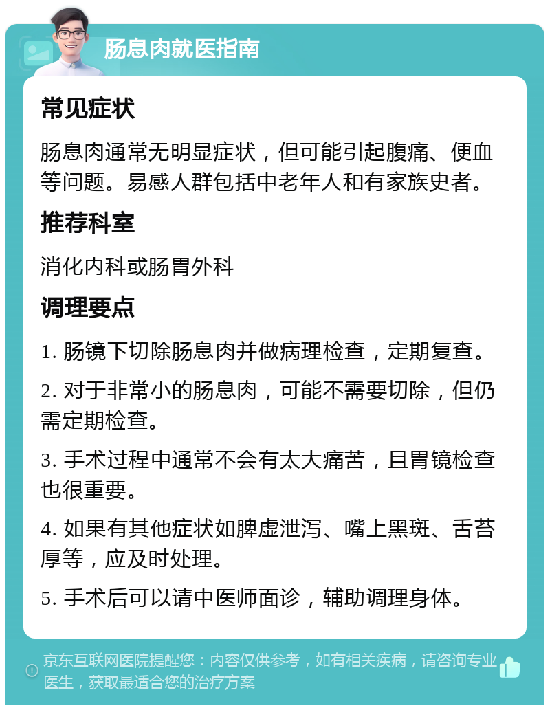 肠息肉就医指南 常见症状 肠息肉通常无明显症状，但可能引起腹痛、便血等问题。易感人群包括中老年人和有家族史者。 推荐科室 消化内科或肠胃外科 调理要点 1. 肠镜下切除肠息肉并做病理检查，定期复查。 2. 对于非常小的肠息肉，可能不需要切除，但仍需定期检查。 3. 手术过程中通常不会有太大痛苦，且胃镜检查也很重要。 4. 如果有其他症状如脾虚泄泻、嘴上黑斑、舌苔厚等，应及时处理。 5. 手术后可以请中医师面诊，辅助调理身体。