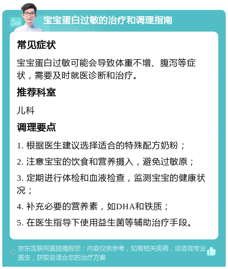 宝宝蛋白过敏的治疗和调理指南 常见症状 宝宝蛋白过敏可能会导致体重不增、腹泻等症状，需要及时就医诊断和治疗。 推荐科室 儿科 调理要点 1. 根据医生建议选择适合的特殊配方奶粉； 2. 注意宝宝的饮食和营养摄入，避免过敏原； 3. 定期进行体检和血液检查，监测宝宝的健康状况； 4. 补充必要的营养素，如DHA和铁质； 5. 在医生指导下使用益生菌等辅助治疗手段。