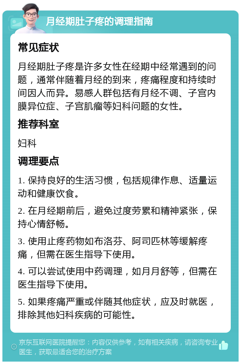 月经期肚子疼的调理指南 常见症状 月经期肚子疼是许多女性在经期中经常遇到的问题，通常伴随着月经的到来，疼痛程度和持续时间因人而异。易感人群包括有月经不调、子宫内膜异位症、子宫肌瘤等妇科问题的女性。 推荐科室 妇科 调理要点 1. 保持良好的生活习惯，包括规律作息、适量运动和健康饮食。 2. 在月经期前后，避免过度劳累和精神紧张，保持心情舒畅。 3. 使用止疼药物如布洛芬、阿司匹林等缓解疼痛，但需在医生指导下使用。 4. 可以尝试使用中药调理，如月月舒等，但需在医生指导下使用。 5. 如果疼痛严重或伴随其他症状，应及时就医，排除其他妇科疾病的可能性。