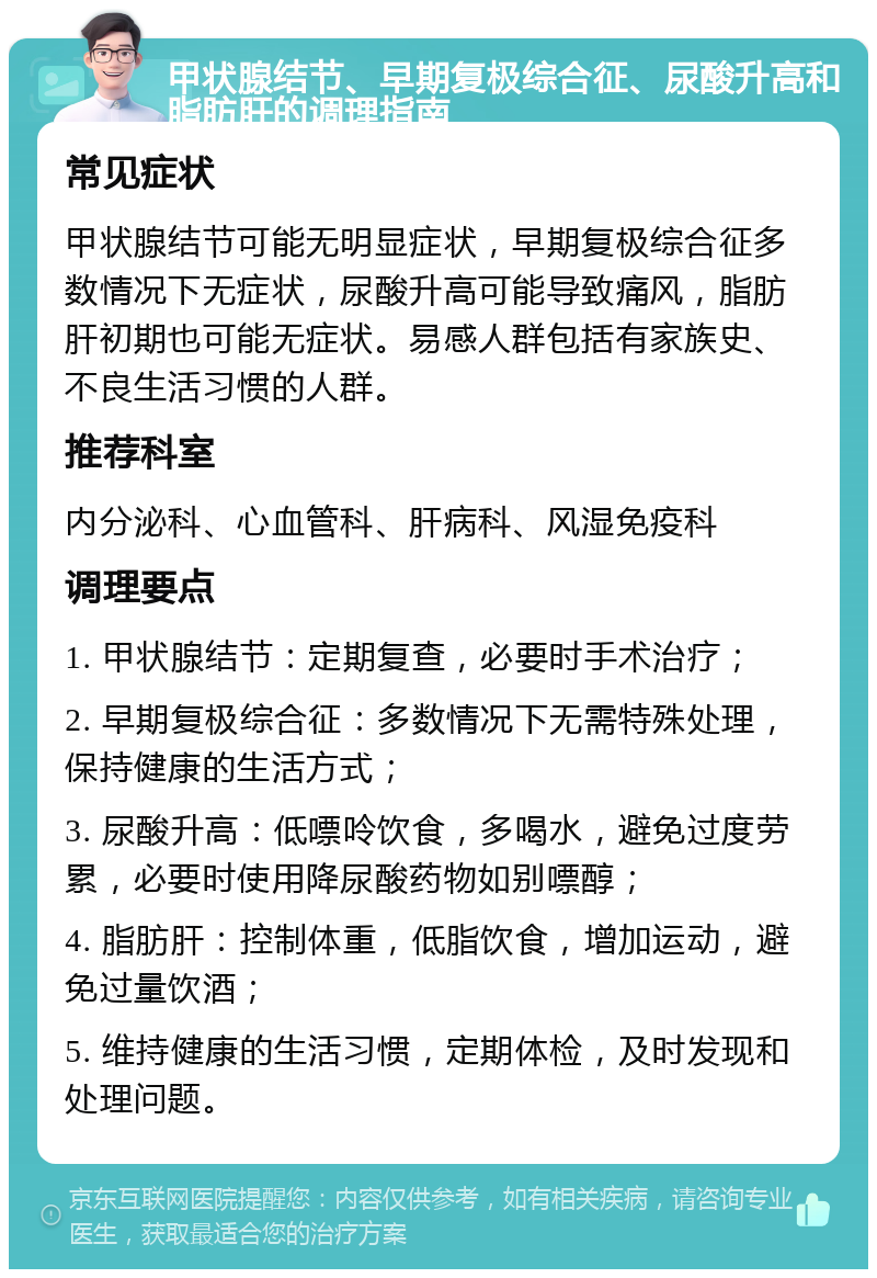 甲状腺结节、早期复极综合征、尿酸升高和脂肪肝的调理指南 常见症状 甲状腺结节可能无明显症状，早期复极综合征多数情况下无症状，尿酸升高可能导致痛风，脂肪肝初期也可能无症状。易感人群包括有家族史、不良生活习惯的人群。 推荐科室 内分泌科、心血管科、肝病科、风湿免疫科 调理要点 1. 甲状腺结节：定期复查，必要时手术治疗； 2. 早期复极综合征：多数情况下无需特殊处理，保持健康的生活方式； 3. 尿酸升高：低嘌呤饮食，多喝水，避免过度劳累，必要时使用降尿酸药物如别嘌醇； 4. 脂肪肝：控制体重，低脂饮食，增加运动，避免过量饮酒； 5. 维持健康的生活习惯，定期体检，及时发现和处理问题。