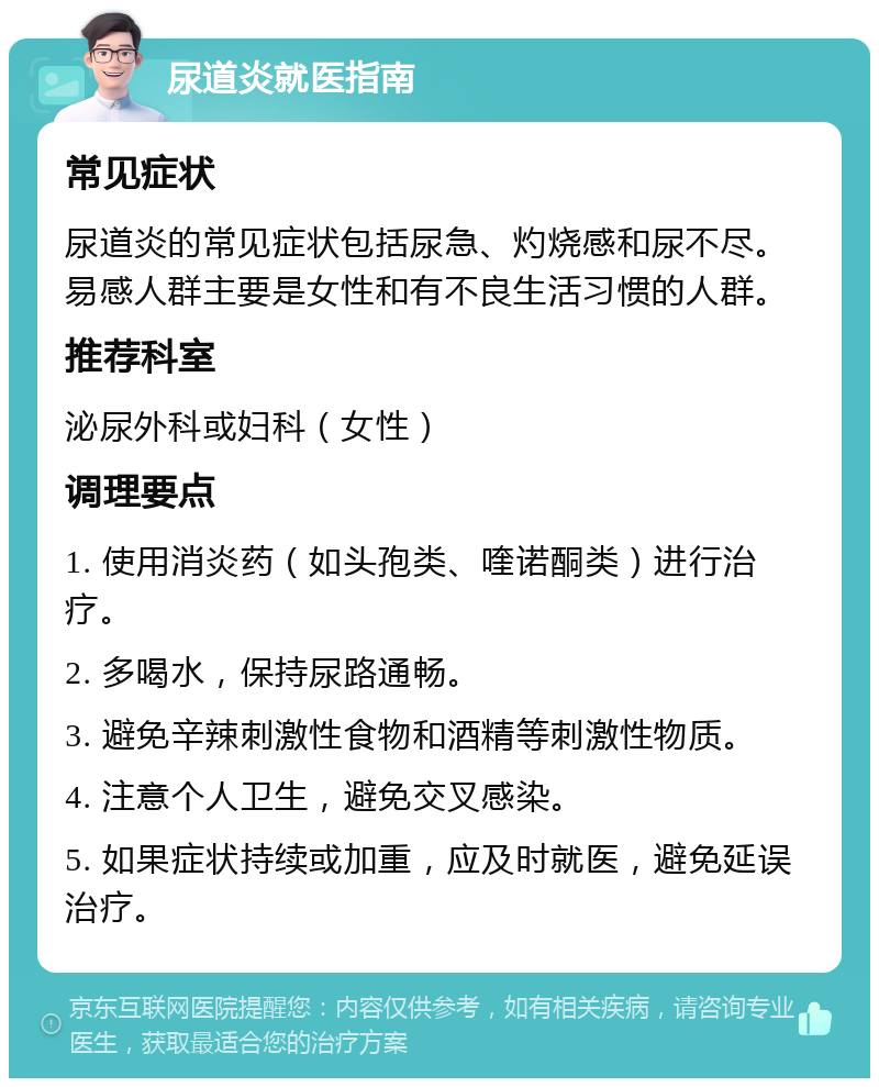 尿道炎就医指南 常见症状 尿道炎的常见症状包括尿急、灼烧感和尿不尽。易感人群主要是女性和有不良生活习惯的人群。 推荐科室 泌尿外科或妇科（女性） 调理要点 1. 使用消炎药（如头孢类、喹诺酮类）进行治疗。 2. 多喝水，保持尿路通畅。 3. 避免辛辣刺激性食物和酒精等刺激性物质。 4. 注意个人卫生，避免交叉感染。 5. 如果症状持续或加重，应及时就医，避免延误治疗。