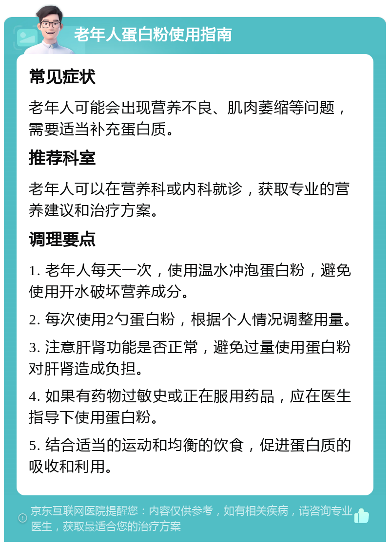 老年人蛋白粉使用指南 常见症状 老年人可能会出现营养不良、肌肉萎缩等问题，需要适当补充蛋白质。 推荐科室 老年人可以在营养科或内科就诊，获取专业的营养建议和治疗方案。 调理要点 1. 老年人每天一次，使用温水冲泡蛋白粉，避免使用开水破坏营养成分。 2. 每次使用2勺蛋白粉，根据个人情况调整用量。 3. 注意肝肾功能是否正常，避免过量使用蛋白粉对肝肾造成负担。 4. 如果有药物过敏史或正在服用药品，应在医生指导下使用蛋白粉。 5. 结合适当的运动和均衡的饮食，促进蛋白质的吸收和利用。