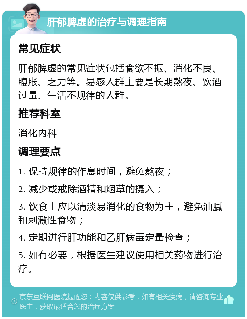 肝郁脾虚的治疗与调理指南 常见症状 肝郁脾虚的常见症状包括食欲不振、消化不良、腹胀、乏力等。易感人群主要是长期熬夜、饮酒过量、生活不规律的人群。 推荐科室 消化内科 调理要点 1. 保持规律的作息时间，避免熬夜； 2. 减少或戒除酒精和烟草的摄入； 3. 饮食上应以清淡易消化的食物为主，避免油腻和刺激性食物； 4. 定期进行肝功能和乙肝病毒定量检查； 5. 如有必要，根据医生建议使用相关药物进行治疗。