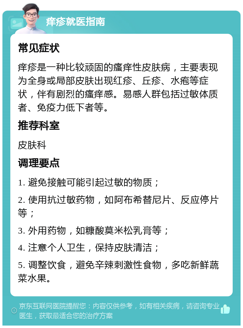 痒疹就医指南 常见症状 痒疹是一种比较顽固的瘙痒性皮肤病，主要表现为全身或局部皮肤出现红疹、丘疹、水疱等症状，伴有剧烈的瘙痒感。易感人群包括过敏体质者、免疫力低下者等。 推荐科室 皮肤科 调理要点 1. 避免接触可能引起过敏的物质； 2. 使用抗过敏药物，如阿布希替尼片、反应停片等； 3. 外用药物，如糠酸莫米松乳膏等； 4. 注意个人卫生，保持皮肤清洁； 5. 调整饮食，避免辛辣刺激性食物，多吃新鲜蔬菜水果。