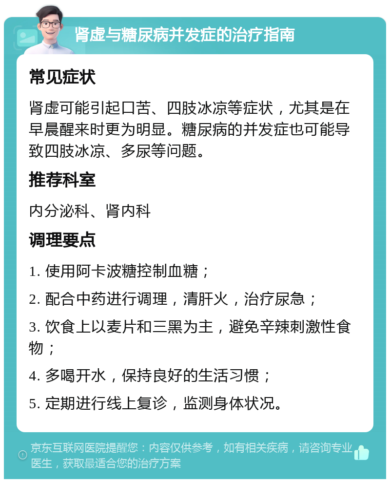 肾虚与糖尿病并发症的治疗指南 常见症状 肾虚可能引起口苦、四肢冰凉等症状，尤其是在早晨醒来时更为明显。糖尿病的并发症也可能导致四肢冰凉、多尿等问题。 推荐科室 内分泌科、肾内科 调理要点 1. 使用阿卡波糖控制血糖； 2. 配合中药进行调理，清肝火，治疗尿急； 3. 饮食上以麦片和三黑为主，避免辛辣刺激性食物； 4. 多喝开水，保持良好的生活习惯； 5. 定期进行线上复诊，监测身体状况。