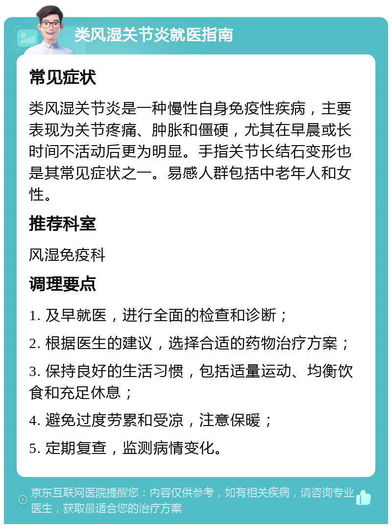 类风湿关节炎就医指南 常见症状 类风湿关节炎是一种慢性自身免疫性疾病，主要表现为关节疼痛、肿胀和僵硬，尤其在早晨或长时间不活动后更为明显。手指关节长结石变形也是其常见症状之一。易感人群包括中老年人和女性。 推荐科室 风湿免疫科 调理要点 1. 及早就医，进行全面的检查和诊断； 2. 根据医生的建议，选择合适的药物治疗方案； 3. 保持良好的生活习惯，包括适量运动、均衡饮食和充足休息； 4. 避免过度劳累和受凉，注意保暖； 5. 定期复查，监测病情变化。