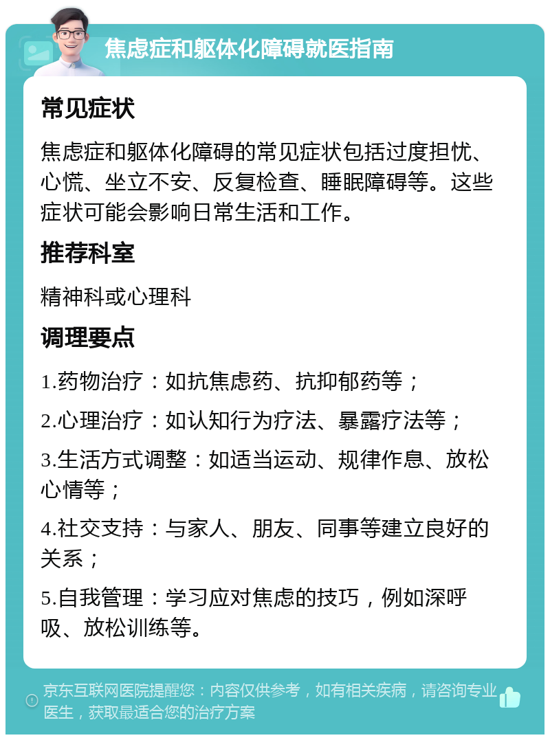 焦虑症和躯体化障碍就医指南 常见症状 焦虑症和躯体化障碍的常见症状包括过度担忧、心慌、坐立不安、反复检查、睡眠障碍等。这些症状可能会影响日常生活和工作。 推荐科室 精神科或心理科 调理要点 1.药物治疗：如抗焦虑药、抗抑郁药等； 2.心理治疗：如认知行为疗法、暴露疗法等； 3.生活方式调整：如适当运动、规律作息、放松心情等； 4.社交支持：与家人、朋友、同事等建立良好的关系； 5.自我管理：学习应对焦虑的技巧，例如深呼吸、放松训练等。