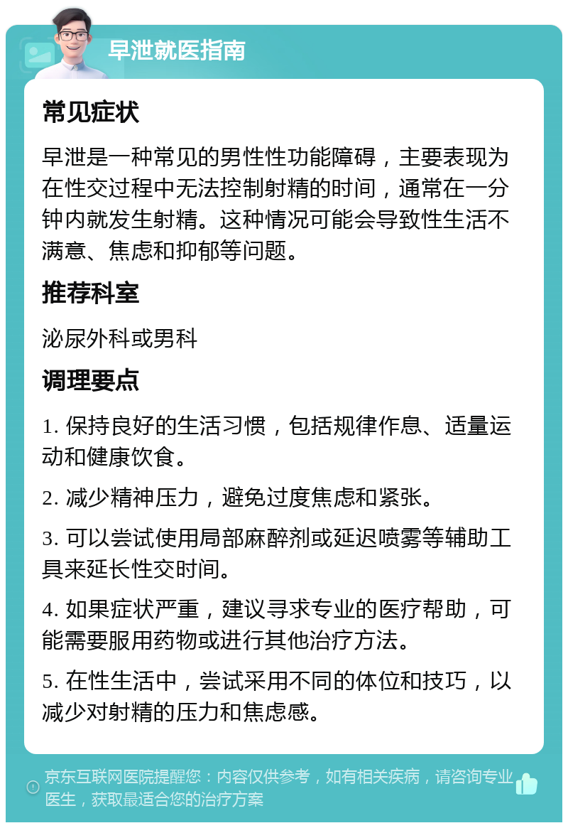 早泄就医指南 常见症状 早泄是一种常见的男性性功能障碍，主要表现为在性交过程中无法控制射精的时间，通常在一分钟内就发生射精。这种情况可能会导致性生活不满意、焦虑和抑郁等问题。 推荐科室 泌尿外科或男科 调理要点 1. 保持良好的生活习惯，包括规律作息、适量运动和健康饮食。 2. 减少精神压力，避免过度焦虑和紧张。 3. 可以尝试使用局部麻醉剂或延迟喷雾等辅助工具来延长性交时间。 4. 如果症状严重，建议寻求专业的医疗帮助，可能需要服用药物或进行其他治疗方法。 5. 在性生活中，尝试采用不同的体位和技巧，以减少对射精的压力和焦虑感。