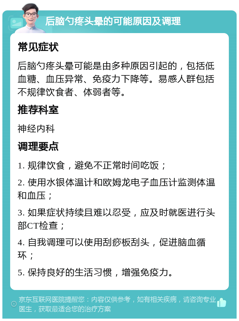 后脑勺疼头晕的可能原因及调理 常见症状 后脑勺疼头晕可能是由多种原因引起的，包括低血糖、血压异常、免疫力下降等。易感人群包括不规律饮食者、体弱者等。 推荐科室 神经内科 调理要点 1. 规律饮食，避免不正常时间吃饭； 2. 使用水银体温计和欧姆龙电子血压计监测体温和血压； 3. 如果症状持续且难以忍受，应及时就医进行头部CT检查； 4. 自我调理可以使用刮痧板刮头，促进脑血循环； 5. 保持良好的生活习惯，增强免疫力。