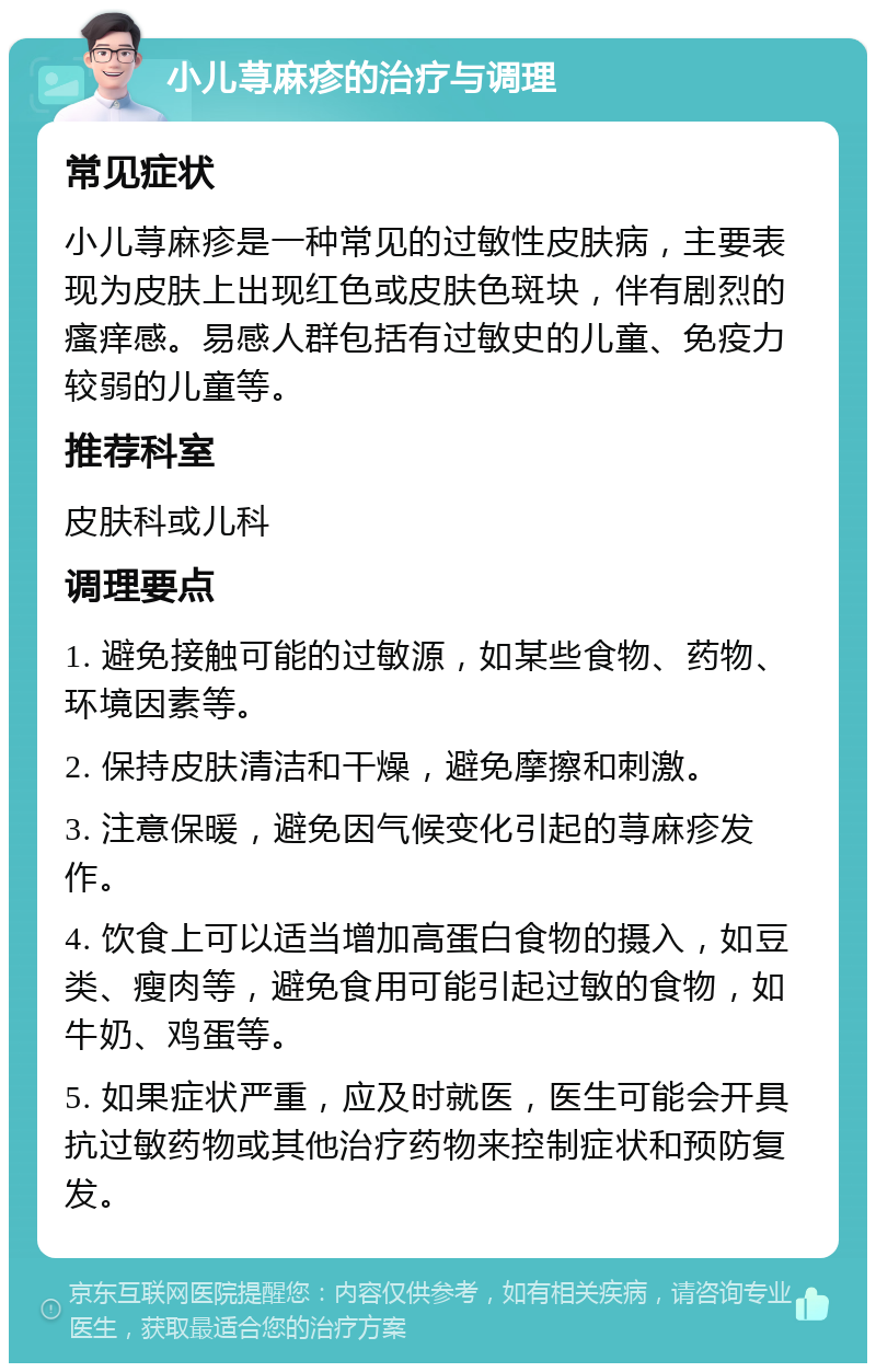 小儿荨麻疹的治疗与调理 常见症状 小儿荨麻疹是一种常见的过敏性皮肤病，主要表现为皮肤上出现红色或皮肤色斑块，伴有剧烈的瘙痒感。易感人群包括有过敏史的儿童、免疫力较弱的儿童等。 推荐科室 皮肤科或儿科 调理要点 1. 避免接触可能的过敏源，如某些食物、药物、环境因素等。 2. 保持皮肤清洁和干燥，避免摩擦和刺激。 3. 注意保暖，避免因气候变化引起的荨麻疹发作。 4. 饮食上可以适当增加高蛋白食物的摄入，如豆类、瘦肉等，避免食用可能引起过敏的食物，如牛奶、鸡蛋等。 5. 如果症状严重，应及时就医，医生可能会开具抗过敏药物或其他治疗药物来控制症状和预防复发。