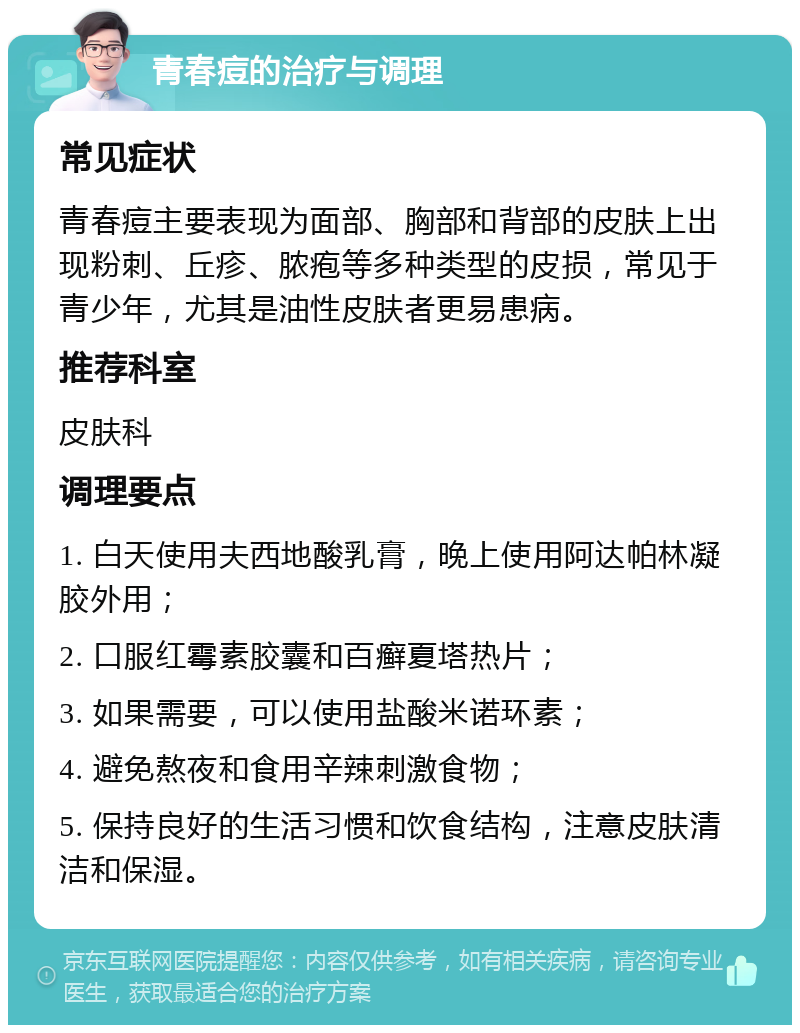 青春痘的治疗与调理 常见症状 青春痘主要表现为面部、胸部和背部的皮肤上出现粉刺、丘疹、脓疱等多种类型的皮损，常见于青少年，尤其是油性皮肤者更易患病。 推荐科室 皮肤科 调理要点 1. 白天使用夫西地酸乳膏，晚上使用阿达帕林凝胶外用； 2. 口服红霉素胶囊和百癣夏塔热片； 3. 如果需要，可以使用盐酸米诺环素； 4. 避免熬夜和食用辛辣刺激食物； 5. 保持良好的生活习惯和饮食结构，注意皮肤清洁和保湿。