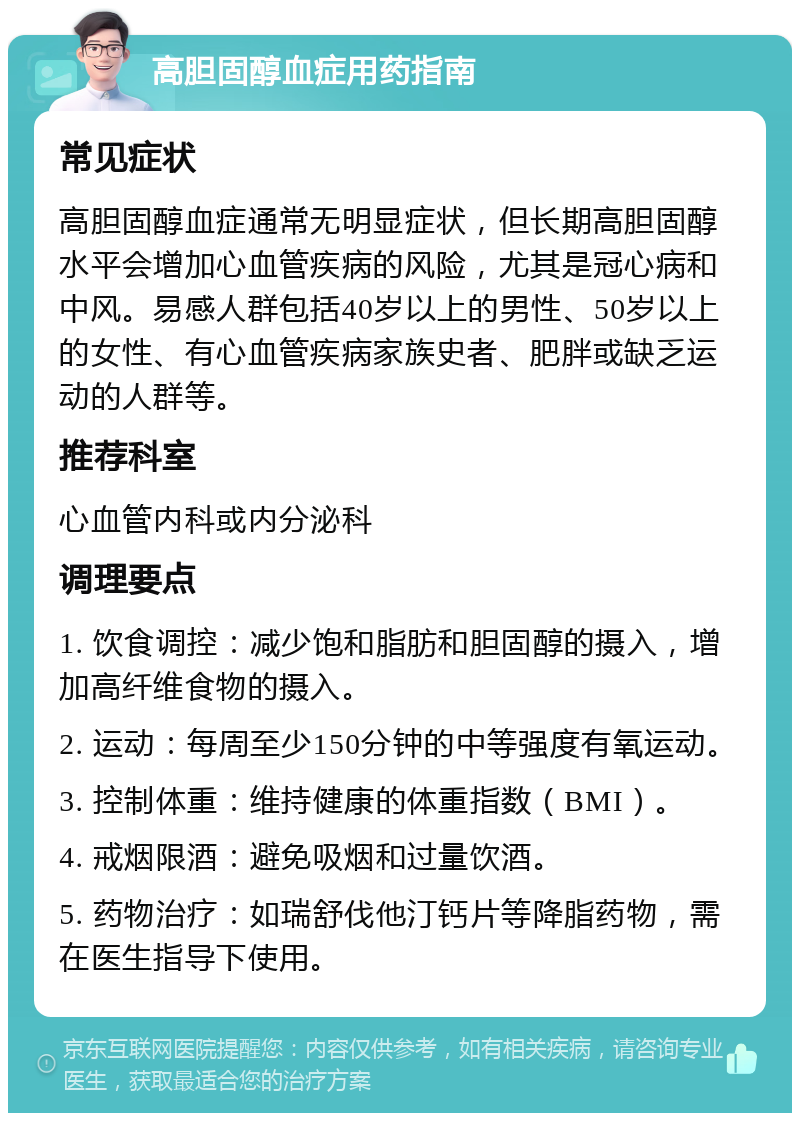 高胆固醇血症用药指南 常见症状 高胆固醇血症通常无明显症状，但长期高胆固醇水平会增加心血管疾病的风险，尤其是冠心病和中风。易感人群包括40岁以上的男性、50岁以上的女性、有心血管疾病家族史者、肥胖或缺乏运动的人群等。 推荐科室 心血管内科或内分泌科 调理要点 1. 饮食调控：减少饱和脂肪和胆固醇的摄入，增加高纤维食物的摄入。 2. 运动：每周至少150分钟的中等强度有氧运动。 3. 控制体重：维持健康的体重指数（BMI）。 4. 戒烟限酒：避免吸烟和过量饮酒。 5. 药物治疗：如瑞舒伐他汀钙片等降脂药物，需在医生指导下使用。