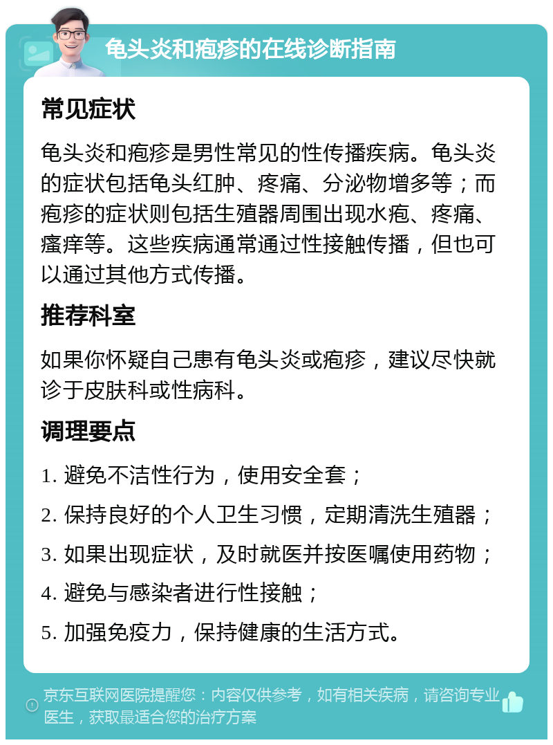 龟头炎和疱疹的在线诊断指南 常见症状 龟头炎和疱疹是男性常见的性传播疾病。龟头炎的症状包括龟头红肿、疼痛、分泌物增多等；而疱疹的症状则包括生殖器周围出现水疱、疼痛、瘙痒等。这些疾病通常通过性接触传播，但也可以通过其他方式传播。 推荐科室 如果你怀疑自己患有龟头炎或疱疹，建议尽快就诊于皮肤科或性病科。 调理要点 1. 避免不洁性行为，使用安全套； 2. 保持良好的个人卫生习惯，定期清洗生殖器； 3. 如果出现症状，及时就医并按医嘱使用药物； 4. 避免与感染者进行性接触； 5. 加强免疫力，保持健康的生活方式。