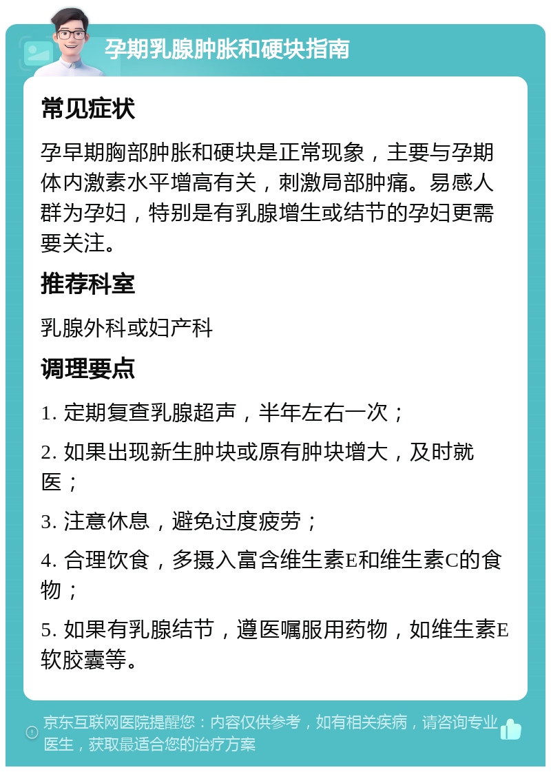 孕期乳腺肿胀和硬块指南 常见症状 孕早期胸部肿胀和硬块是正常现象，主要与孕期体内激素水平增高有关，刺激局部肿痛。易感人群为孕妇，特别是有乳腺增生或结节的孕妇更需要关注。 推荐科室 乳腺外科或妇产科 调理要点 1. 定期复查乳腺超声，半年左右一次； 2. 如果出现新生肿块或原有肿块增大，及时就医； 3. 注意休息，避免过度疲劳； 4. 合理饮食，多摄入富含维生素E和维生素C的食物； 5. 如果有乳腺结节，遵医嘱服用药物，如维生素E软胶囊等。