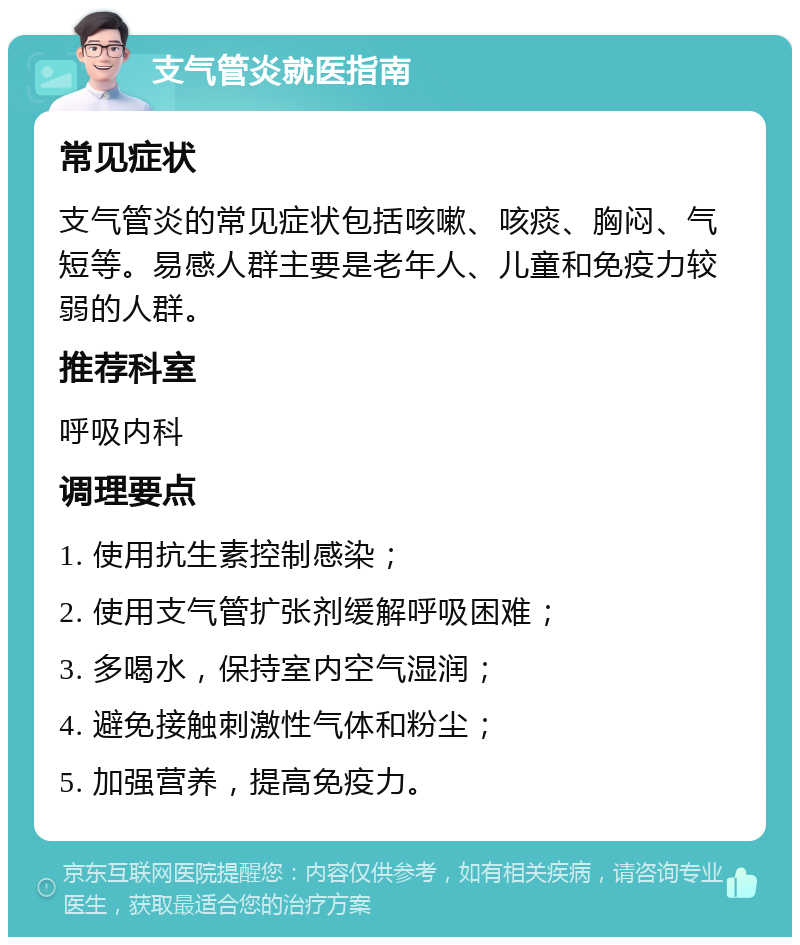 支气管炎就医指南 常见症状 支气管炎的常见症状包括咳嗽、咳痰、胸闷、气短等。易感人群主要是老年人、儿童和免疫力较弱的人群。 推荐科室 呼吸内科 调理要点 1. 使用抗生素控制感染； 2. 使用支气管扩张剂缓解呼吸困难； 3. 多喝水，保持室内空气湿润； 4. 避免接触刺激性气体和粉尘； 5. 加强营养，提高免疫力。