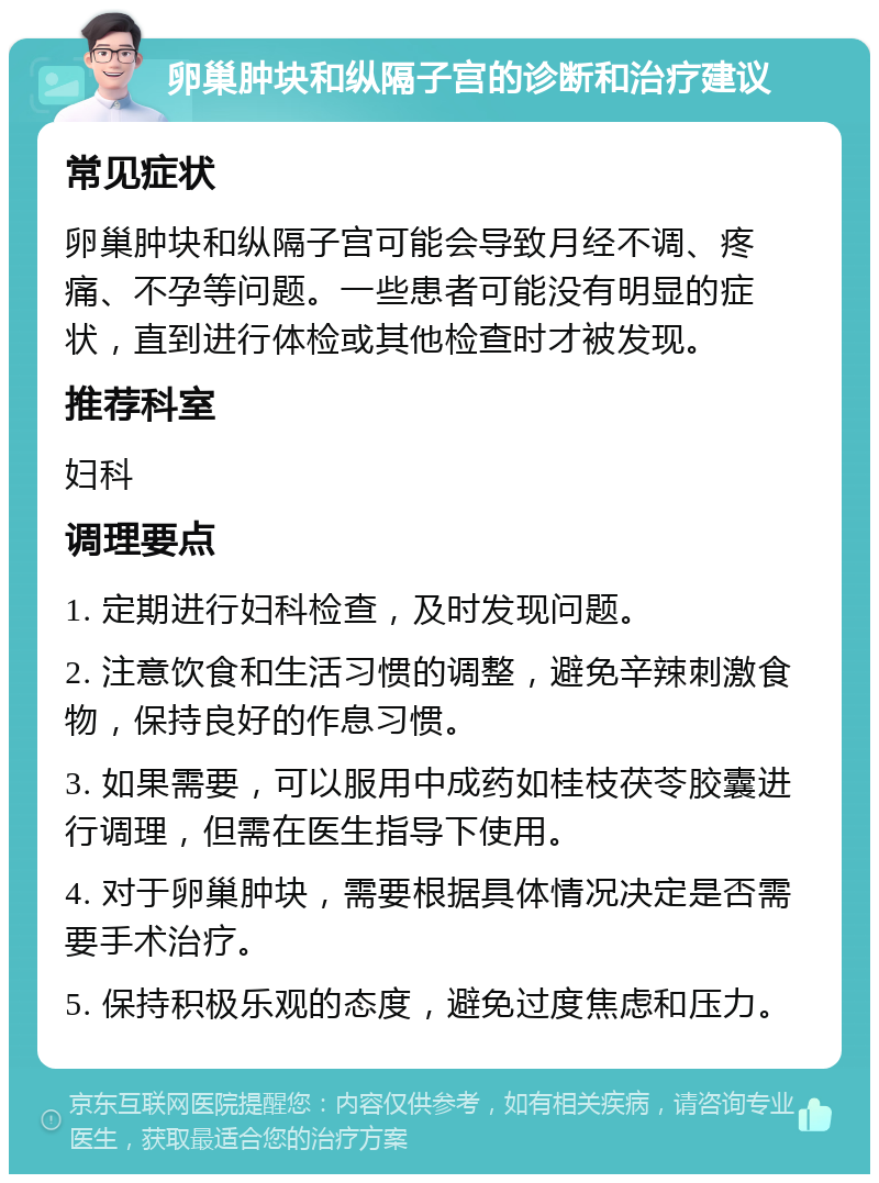 卵巢肿块和纵隔子宫的诊断和治疗建议 常见症状 卵巢肿块和纵隔子宫可能会导致月经不调、疼痛、不孕等问题。一些患者可能没有明显的症状，直到进行体检或其他检查时才被发现。 推荐科室 妇科 调理要点 1. 定期进行妇科检查，及时发现问题。 2. 注意饮食和生活习惯的调整，避免辛辣刺激食物，保持良好的作息习惯。 3. 如果需要，可以服用中成药如桂枝茯苓胶囊进行调理，但需在医生指导下使用。 4. 对于卵巢肿块，需要根据具体情况决定是否需要手术治疗。 5. 保持积极乐观的态度，避免过度焦虑和压力。