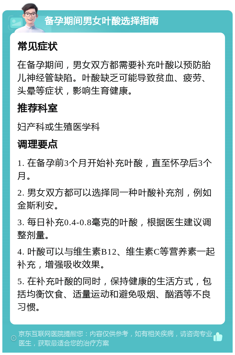 备孕期间男女叶酸选择指南 常见症状 在备孕期间，男女双方都需要补充叶酸以预防胎儿神经管缺陷。叶酸缺乏可能导致贫血、疲劳、头晕等症状，影响生育健康。 推荐科室 妇产科或生殖医学科 调理要点 1. 在备孕前3个月开始补充叶酸，直至怀孕后3个月。 2. 男女双方都可以选择同一种叶酸补充剂，例如金斯利安。 3. 每日补充0.4-0.8毫克的叶酸，根据医生建议调整剂量。 4. 叶酸可以与维生素B12、维生素C等营养素一起补充，增强吸收效果。 5. 在补充叶酸的同时，保持健康的生活方式，包括均衡饮食、适量运动和避免吸烟、酗酒等不良习惯。