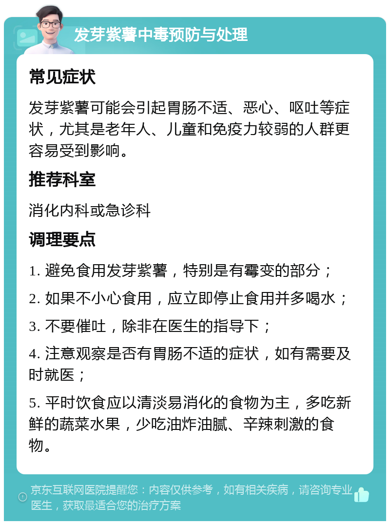 发芽紫薯中毒预防与处理 常见症状 发芽紫薯可能会引起胃肠不适、恶心、呕吐等症状，尤其是老年人、儿童和免疫力较弱的人群更容易受到影响。 推荐科室 消化内科或急诊科 调理要点 1. 避免食用发芽紫薯，特别是有霉变的部分； 2. 如果不小心食用，应立即停止食用并多喝水； 3. 不要催吐，除非在医生的指导下； 4. 注意观察是否有胃肠不适的症状，如有需要及时就医； 5. 平时饮食应以清淡易消化的食物为主，多吃新鲜的蔬菜水果，少吃油炸油腻、辛辣刺激的食物。