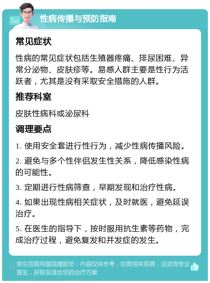 性病传播与预防指南 常见症状 性病的常见症状包括生殖器疼痛、排尿困难、异常分泌物、皮肤疹等。易感人群主要是性行为活跃者，尤其是没有采取安全措施的人群。 推荐科室 皮肤性病科或泌尿科 调理要点 1. 使用安全套进行性行为，减少性病传播风险。 2. 避免与多个性伴侣发生性关系，降低感染性病的可能性。 3. 定期进行性病筛查，早期发现和治疗性病。 4. 如果出现性病相关症状，及时就医，避免延误治疗。 5. 在医生的指导下，按时服用抗生素等药物，完成治疗过程，避免复发和并发症的发生。