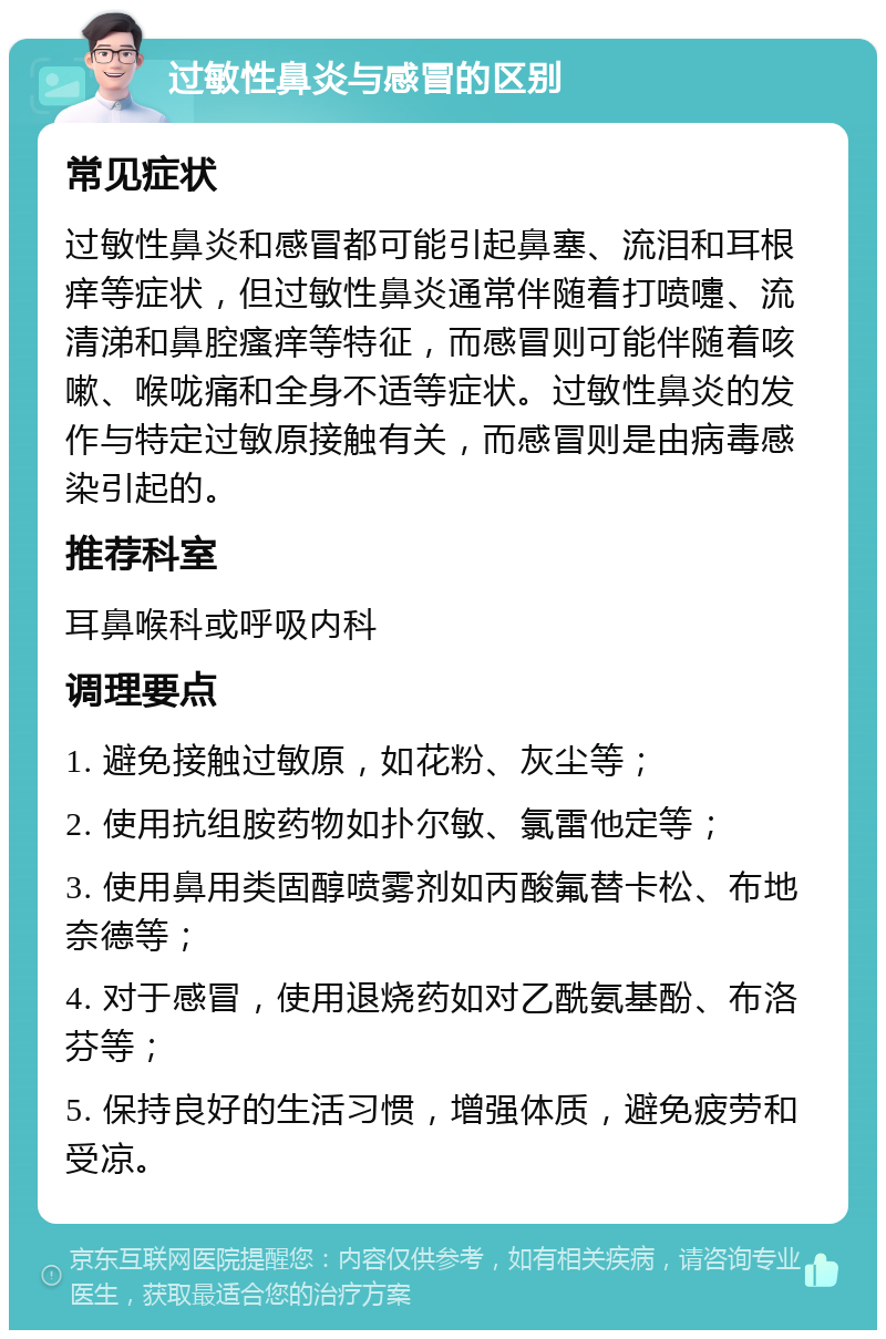 过敏性鼻炎与感冒的区别 常见症状 过敏性鼻炎和感冒都可能引起鼻塞、流泪和耳根痒等症状，但过敏性鼻炎通常伴随着打喷嚏、流清涕和鼻腔瘙痒等特征，而感冒则可能伴随着咳嗽、喉咙痛和全身不适等症状。过敏性鼻炎的发作与特定过敏原接触有关，而感冒则是由病毒感染引起的。 推荐科室 耳鼻喉科或呼吸内科 调理要点 1. 避免接触过敏原，如花粉、灰尘等； 2. 使用抗组胺药物如扑尔敏、氯雷他定等； 3. 使用鼻用类固醇喷雾剂如丙酸氟替卡松、布地奈德等； 4. 对于感冒，使用退烧药如对乙酰氨基酚、布洛芬等； 5. 保持良好的生活习惯，增强体质，避免疲劳和受凉。