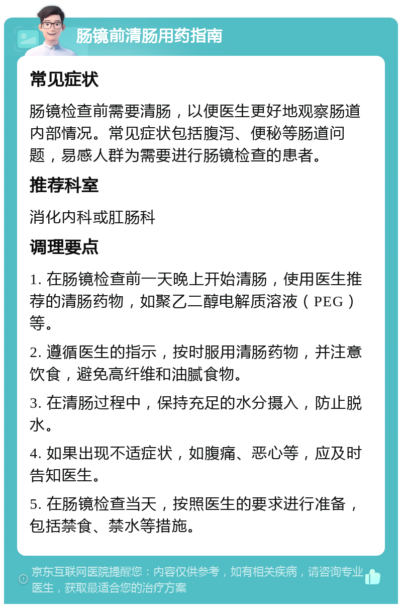 肠镜前清肠用药指南 常见症状 肠镜检查前需要清肠，以便医生更好地观察肠道内部情况。常见症状包括腹泻、便秘等肠道问题，易感人群为需要进行肠镜检查的患者。 推荐科室 消化内科或肛肠科 调理要点 1. 在肠镜检查前一天晚上开始清肠，使用医生推荐的清肠药物，如聚乙二醇电解质溶液（PEG）等。 2. 遵循医生的指示，按时服用清肠药物，并注意饮食，避免高纤维和油腻食物。 3. 在清肠过程中，保持充足的水分摄入，防止脱水。 4. 如果出现不适症状，如腹痛、恶心等，应及时告知医生。 5. 在肠镜检查当天，按照医生的要求进行准备，包括禁食、禁水等措施。