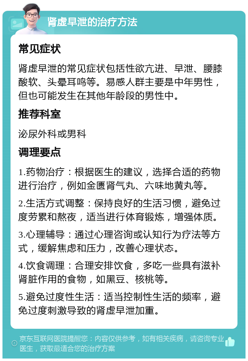 肾虚早泄的治疗方法 常见症状 肾虚早泄的常见症状包括性欲亢进、早泄、腰膝酸软、头晕耳鸣等。易感人群主要是中年男性，但也可能发生在其他年龄段的男性中。 推荐科室 泌尿外科或男科 调理要点 1.药物治疗：根据医生的建议，选择合适的药物进行治疗，例如金匮肾气丸、六味地黄丸等。 2.生活方式调整：保持良好的生活习惯，避免过度劳累和熬夜，适当进行体育锻炼，增强体质。 3.心理辅导：通过心理咨询或认知行为疗法等方式，缓解焦虑和压力，改善心理状态。 4.饮食调理：合理安排饮食，多吃一些具有滋补肾脏作用的食物，如黑豆、核桃等。 5.避免过度性生活：适当控制性生活的频率，避免过度刺激导致的肾虚早泄加重。