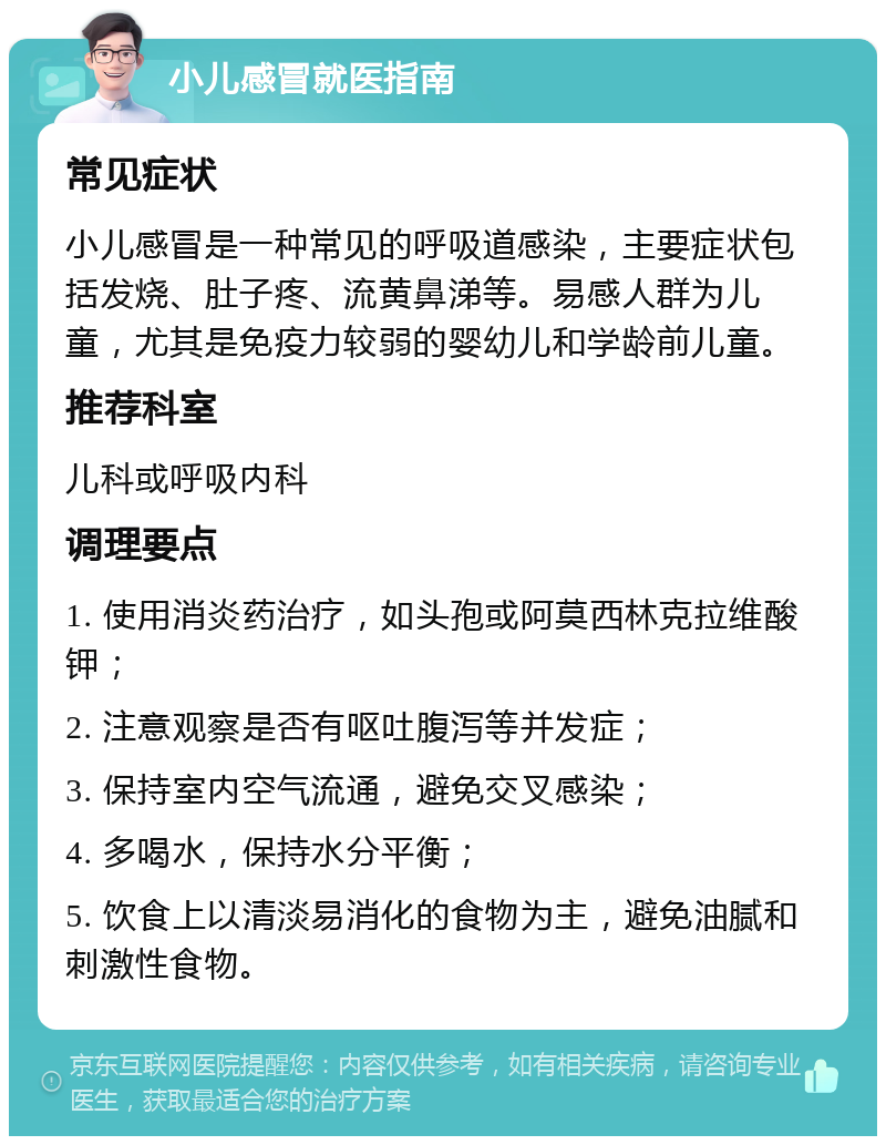 小儿感冒就医指南 常见症状 小儿感冒是一种常见的呼吸道感染，主要症状包括发烧、肚子疼、流黄鼻涕等。易感人群为儿童，尤其是免疫力较弱的婴幼儿和学龄前儿童。 推荐科室 儿科或呼吸内科 调理要点 1. 使用消炎药治疗，如头孢或阿莫西林克拉维酸钾； 2. 注意观察是否有呕吐腹泻等并发症； 3. 保持室内空气流通，避免交叉感染； 4. 多喝水，保持水分平衡； 5. 饮食上以清淡易消化的食物为主，避免油腻和刺激性食物。