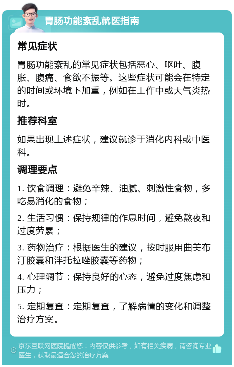 胃肠功能紊乱就医指南 常见症状 胃肠功能紊乱的常见症状包括恶心、呕吐、腹胀、腹痛、食欲不振等。这些症状可能会在特定的时间或环境下加重，例如在工作中或天气炎热时。 推荐科室 如果出现上述症状，建议就诊于消化内科或中医科。 调理要点 1. 饮食调理：避免辛辣、油腻、刺激性食物，多吃易消化的食物； 2. 生活习惯：保持规律的作息时间，避免熬夜和过度劳累； 3. 药物治疗：根据医生的建议，按时服用曲美布汀胶囊和泮托拉唑胶囊等药物； 4. 心理调节：保持良好的心态，避免过度焦虑和压力； 5. 定期复查：定期复查，了解病情的变化和调整治疗方案。