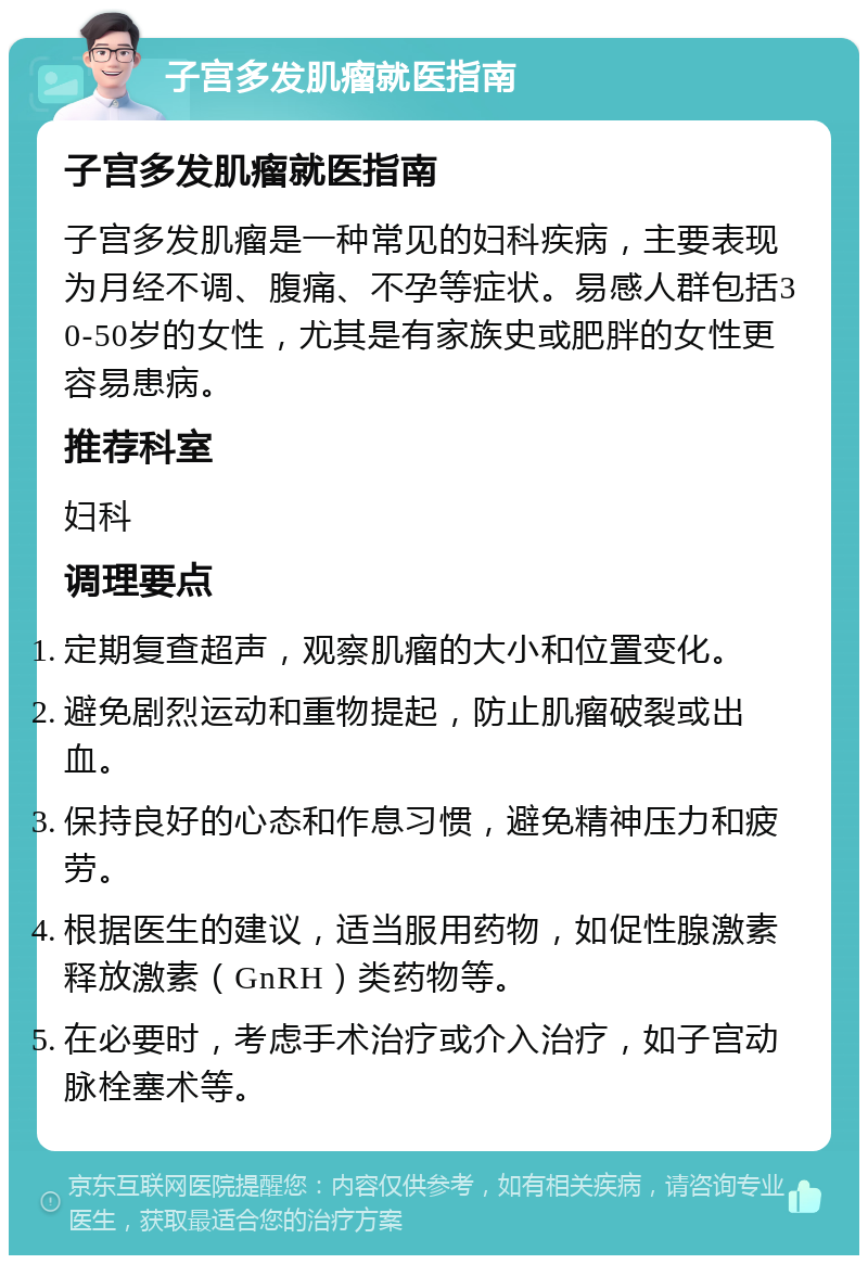 子宫多发肌瘤就医指南 子宫多发肌瘤就医指南 子宫多发肌瘤是一种常见的妇科疾病，主要表现为月经不调、腹痛、不孕等症状。易感人群包括30-50岁的女性，尤其是有家族史或肥胖的女性更容易患病。 推荐科室 妇科 调理要点 定期复查超声，观察肌瘤的大小和位置变化。 避免剧烈运动和重物提起，防止肌瘤破裂或出血。 保持良好的心态和作息习惯，避免精神压力和疲劳。 根据医生的建议，适当服用药物，如促性腺激素释放激素（GnRH）类药物等。 在必要时，考虑手术治疗或介入治疗，如子宫动脉栓塞术等。