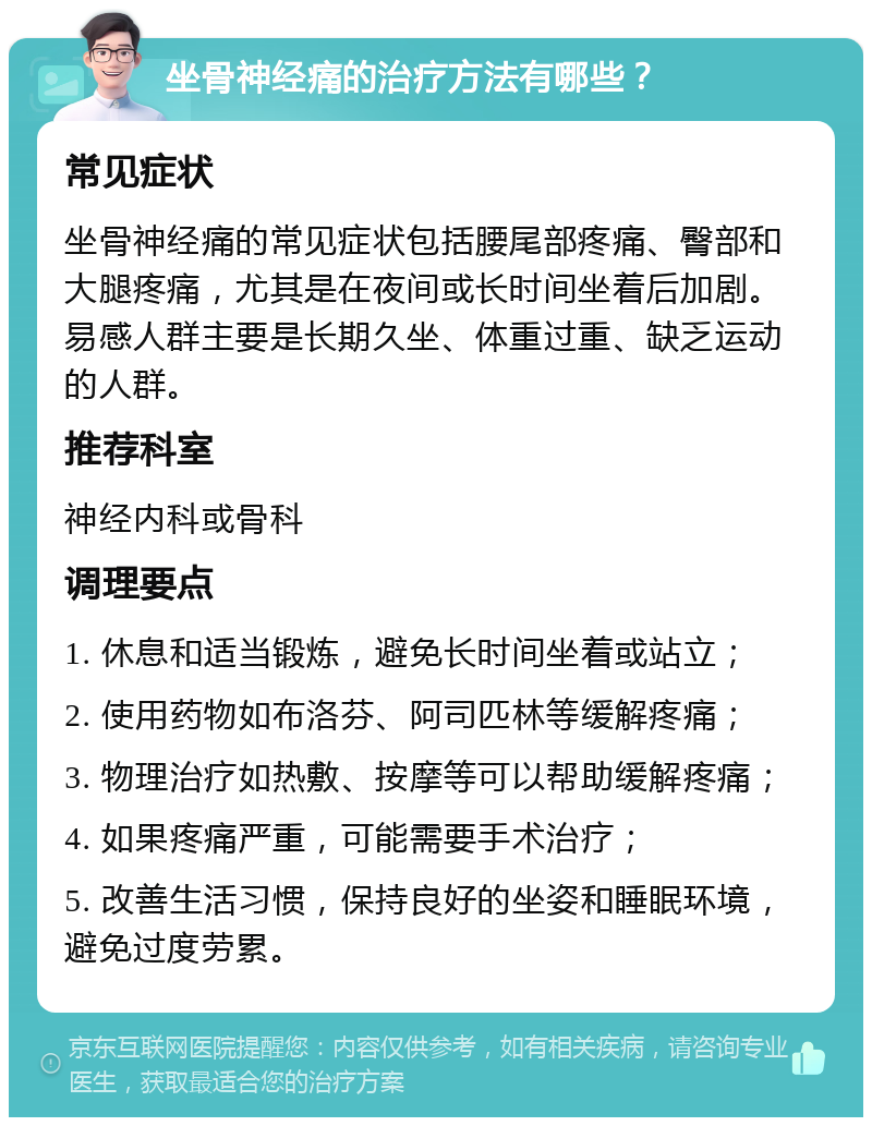 坐骨神经痛的治疗方法有哪些？ 常见症状 坐骨神经痛的常见症状包括腰尾部疼痛、臀部和大腿疼痛，尤其是在夜间或长时间坐着后加剧。易感人群主要是长期久坐、体重过重、缺乏运动的人群。 推荐科室 神经内科或骨科 调理要点 1. 休息和适当锻炼，避免长时间坐着或站立； 2. 使用药物如布洛芬、阿司匹林等缓解疼痛； 3. 物理治疗如热敷、按摩等可以帮助缓解疼痛； 4. 如果疼痛严重，可能需要手术治疗； 5. 改善生活习惯，保持良好的坐姿和睡眠环境，避免过度劳累。