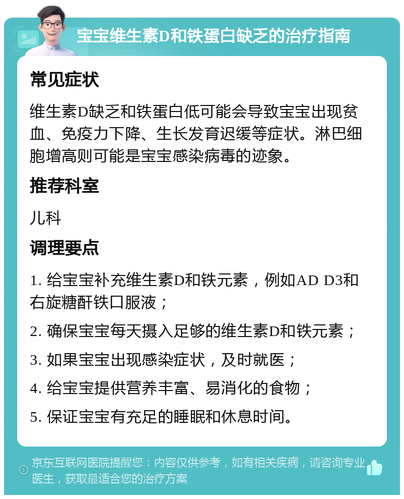 宝宝维生素D和铁蛋白缺乏的治疗指南 常见症状 维生素D缺乏和铁蛋白低可能会导致宝宝出现贫血、免疫力下降、生长发育迟缓等症状。淋巴细胞增高则可能是宝宝感染病毒的迹象。 推荐科室 儿科 调理要点 1. 给宝宝补充维生素D和铁元素，例如AD D3和右旋糖酐铁口服液； 2. 确保宝宝每天摄入足够的维生素D和铁元素； 3. 如果宝宝出现感染症状，及时就医； 4. 给宝宝提供营养丰富、易消化的食物； 5. 保证宝宝有充足的睡眠和休息时间。