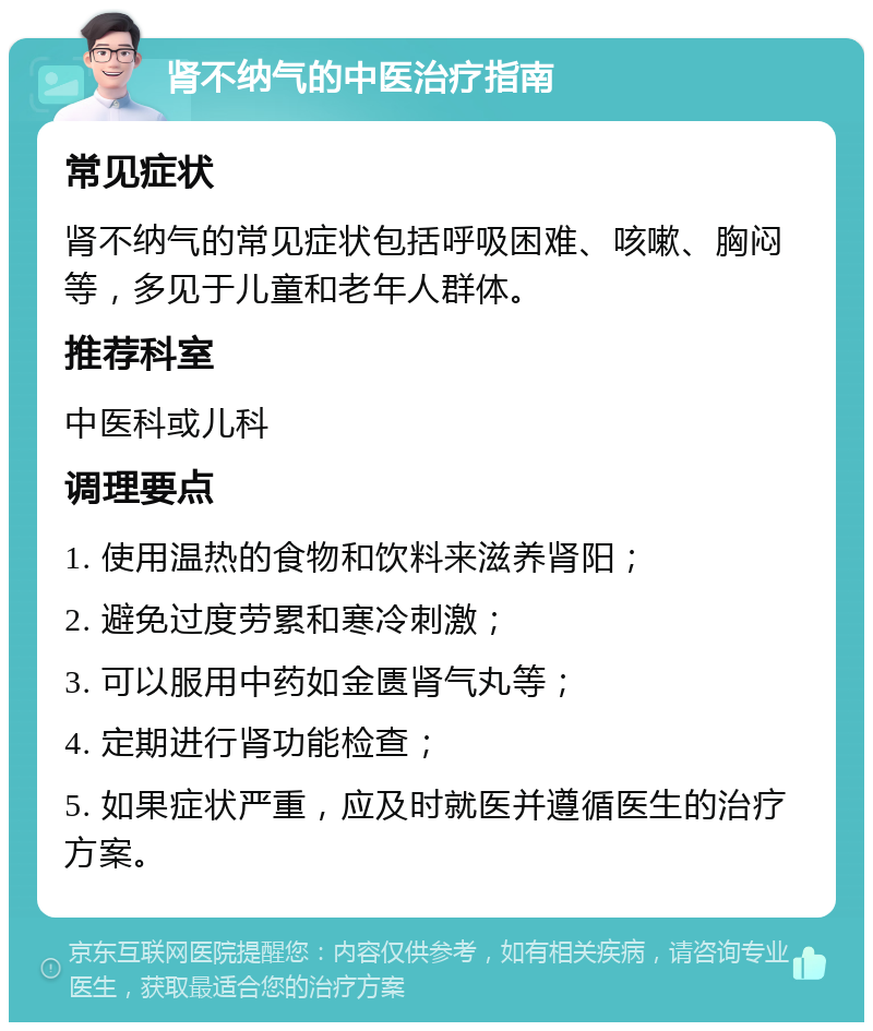 肾不纳气的中医治疗指南 常见症状 肾不纳气的常见症状包括呼吸困难、咳嗽、胸闷等，多见于儿童和老年人群体。 推荐科室 中医科或儿科 调理要点 1. 使用温热的食物和饮料来滋养肾阳； 2. 避免过度劳累和寒冷刺激； 3. 可以服用中药如金匮肾气丸等； 4. 定期进行肾功能检查； 5. 如果症状严重，应及时就医并遵循医生的治疗方案。