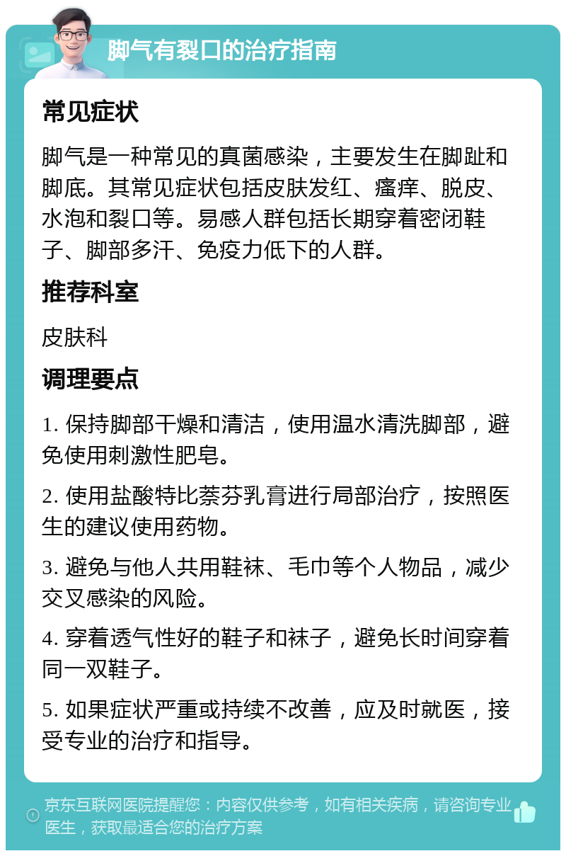 脚气有裂口的治疗指南 常见症状 脚气是一种常见的真菌感染，主要发生在脚趾和脚底。其常见症状包括皮肤发红、瘙痒、脱皮、水泡和裂口等。易感人群包括长期穿着密闭鞋子、脚部多汗、免疫力低下的人群。 推荐科室 皮肤科 调理要点 1. 保持脚部干燥和清洁，使用温水清洗脚部，避免使用刺激性肥皂。 2. 使用盐酸特比萘芬乳膏进行局部治疗，按照医生的建议使用药物。 3. 避免与他人共用鞋袜、毛巾等个人物品，减少交叉感染的风险。 4. 穿着透气性好的鞋子和袜子，避免长时间穿着同一双鞋子。 5. 如果症状严重或持续不改善，应及时就医，接受专业的治疗和指导。