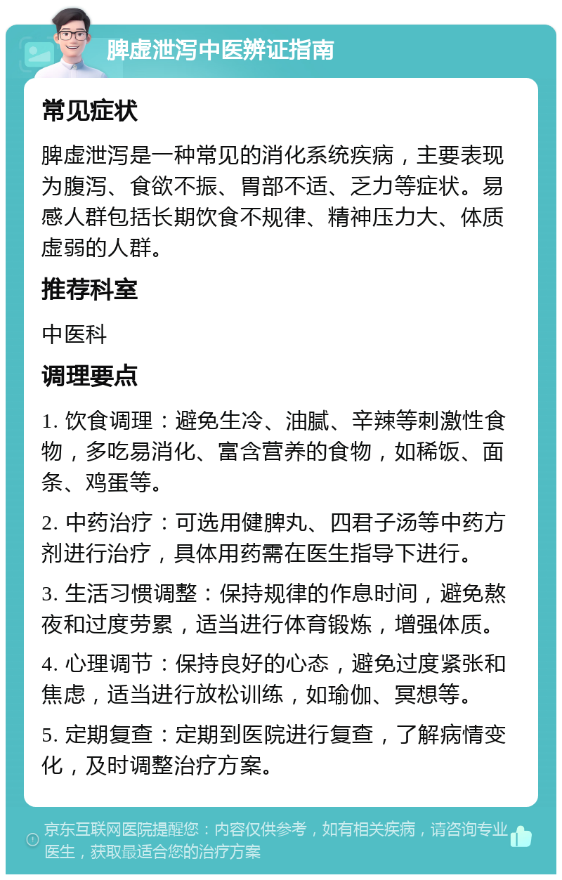 脾虚泄泻中医辨证指南 常见症状 脾虚泄泻是一种常见的消化系统疾病，主要表现为腹泻、食欲不振、胃部不适、乏力等症状。易感人群包括长期饮食不规律、精神压力大、体质虚弱的人群。 推荐科室 中医科 调理要点 1. 饮食调理：避免生冷、油腻、辛辣等刺激性食物，多吃易消化、富含营养的食物，如稀饭、面条、鸡蛋等。 2. 中药治疗：可选用健脾丸、四君子汤等中药方剂进行治疗，具体用药需在医生指导下进行。 3. 生活习惯调整：保持规律的作息时间，避免熬夜和过度劳累，适当进行体育锻炼，增强体质。 4. 心理调节：保持良好的心态，避免过度紧张和焦虑，适当进行放松训练，如瑜伽、冥想等。 5. 定期复查：定期到医院进行复查，了解病情变化，及时调整治疗方案。