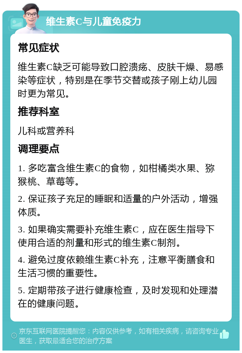 维生素C与儿童免疫力 常见症状 维生素C缺乏可能导致口腔溃疡、皮肤干燥、易感染等症状，特别是在季节交替或孩子刚上幼儿园时更为常见。 推荐科室 儿科或营养科 调理要点 1. 多吃富含维生素C的食物，如柑橘类水果、猕猴桃、草莓等。 2. 保证孩子充足的睡眠和适量的户外活动，增强体质。 3. 如果确实需要补充维生素C，应在医生指导下使用合适的剂量和形式的维生素C制剂。 4. 避免过度依赖维生素C补充，注意平衡膳食和生活习惯的重要性。 5. 定期带孩子进行健康检查，及时发现和处理潜在的健康问题。