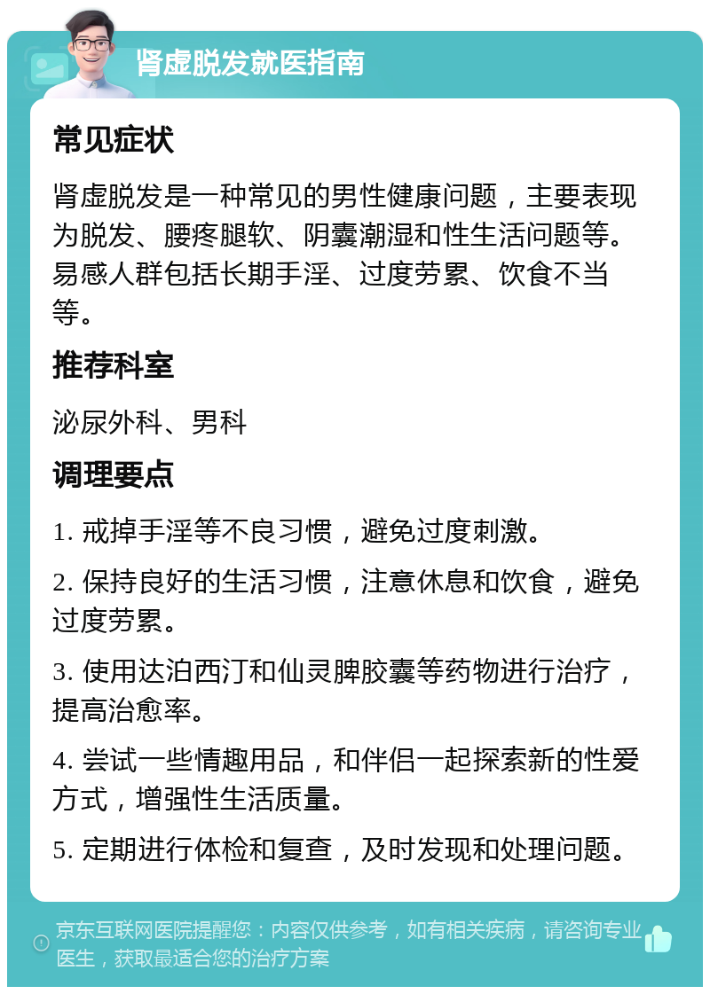 肾虚脱发就医指南 常见症状 肾虚脱发是一种常见的男性健康问题，主要表现为脱发、腰疼腿软、阴囊潮湿和性生活问题等。易感人群包括长期手淫、过度劳累、饮食不当等。 推荐科室 泌尿外科、男科 调理要点 1. 戒掉手淫等不良习惯，避免过度刺激。 2. 保持良好的生活习惯，注意休息和饮食，避免过度劳累。 3. 使用达泊西汀和仙灵脾胶囊等药物进行治疗，提高治愈率。 4. 尝试一些情趣用品，和伴侣一起探索新的性爱方式，增强性生活质量。 5. 定期进行体检和复查，及时发现和处理问题。